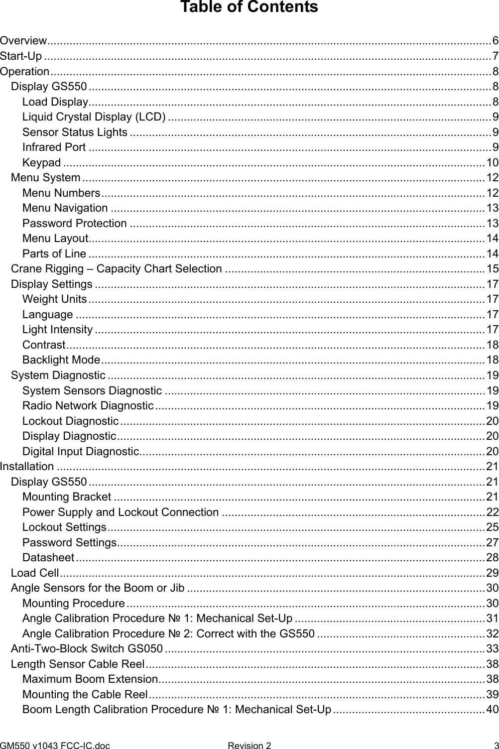 GM550 v1043 FCC-IC.doc  Revision 2   3 Table of Contents  Overview............................................................................................................................................6 Start-Up .............................................................................................................................................7 Operation...........................................................................................................................................8 Display GS550 ...............................................................................................................................8 Load Display...............................................................................................................................8 Liquid Crystal Display (LCD) ......................................................................................................9 Sensor Status Lights ..................................................................................................................9 Infrared Port ...............................................................................................................................9 Keypad .....................................................................................................................................10 Menu System ...............................................................................................................................12 Menu Numbers.........................................................................................................................12 Menu Navigation ......................................................................................................................13 Password Protection ................................................................................................................13 Menu Layout.............................................................................................................................14 Parts of Line .............................................................................................................................14 Crane Rigging – Capacity Chart Selection ..................................................................................15 Display Settings ...........................................................................................................................17 Weight Units.............................................................................................................................17 Language .................................................................................................................................17 Light Intensity ...........................................................................................................................17 Contrast....................................................................................................................................18 Backlight Mode.........................................................................................................................18 System Diagnostic .......................................................................................................................19 System Sensors Diagnostic .....................................................................................................19 Radio Network Diagnostic ........................................................................................................19 Lockout Diagnostic...................................................................................................................20 Display Diagnostic....................................................................................................................20 Digital Input Diagnostic.............................................................................................................20 Installation .......................................................................................................................................21 Display GS550 .............................................................................................................................21 Mounting Bracket .....................................................................................................................21 Power Supply and Lockout Connection ...................................................................................22 Lockout Settings.......................................................................................................................25 Password Settings....................................................................................................................27 Datasheet.................................................................................................................................28 Load Cell......................................................................................................................................29 Angle Sensors for the Boom or Jib ..............................................................................................30 Mounting Procedure .................................................................................................................30 Angle Calibration Procedure № 1: Mechanical Set-Up ............................................................31 Angle Calibration Procedure № 2: Correct with the GS550 .....................................................32 Anti-Two-Block Switch GS050 .....................................................................................................33 Length Sensor Cable Reel...........................................................................................................38 Maximum Boom Extension.......................................................................................................38 Mounting the Cable Reel..........................................................................................................39 Boom Length Calibration Procedure № 1: Mechanical Set-Up ................................................40 