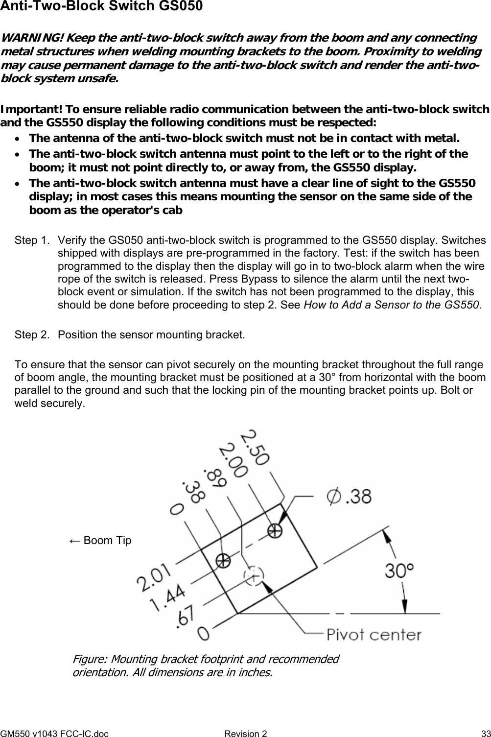 GM550 v1043 FCC-IC.doc  Revision 2   33 Anti-Two-Block Switch GS050  WARNING! Keep the anti-two-block switch away from the boom and any connecting metal structures when welding mounting brackets to the boom. Proximity to welding may cause permanent damage to the anti-two-block switch and render the anti-two-block system unsafe.   Important! To ensure reliable radio communication between the anti-two-block switch and the GS550 display the following conditions must be respected: • The antenna of the anti-two-block switch must not be in contact with metal. • The anti-two-block switch antenna must point to the left or to the right of the boom; it must not point directly to, or away from, the GS550 display. • The anti-two-block switch antenna must have a clear line of sight to the GS550 display; in most cases this means mounting the sensor on the same side of the boom as the operator&apos;s cab  Step 1.  Verify the GS050 anti-two-block switch is programmed to the GS550 display. Switches shipped with displays are pre-programmed in the factory. Test: if the switch has been programmed to the display then the display will go in to two-block alarm when the wire rope of the switch is released. Press Bypass to silence the alarm until the next two-block event or simulation. If the switch has not been programmed to the display, this should be done before proceeding to step 2. See How to Add a Sensor to the GS550.  Step 2.  Position the sensor mounting bracket.  To ensure that the sensor can pivot securely on the mounting bracket throughout the full range of boom angle, the mounting bracket must be positioned at a 30° from horizontal with the boom parallel to the ground and such that the locking pin of the mounting bracket points up. Bolt or weld securely.     Figure: Mounting bracket footprint and recommended orientation. All dimensions are in inches. ← Boom Tip 