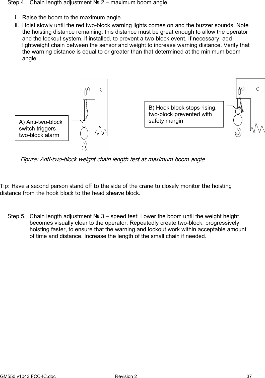 GM550 v1043 FCC-IC.doc  Revision 2   37 Step 4.  Chain length adjustment № 2 – maximum boom angle  i.  Raise the boom to the maximum angle. ii.  Hoist slowly until the red two-block warning lights comes on and the buzzer sounds. Note the hoisting distance remaining; this distance must be great enough to allow the operator and the lockout system, if installed, to prevent a two-block event. If necessary, add lightweight chain between the sensor and weight to increase warning distance. Verify that the warning distance is equal to or greater than that determined at the minimum boom angle.      Tip: Have a second person stand off to the side of the crane to closely monitor the hoisting distance from the hook block to the head sheave block.   Step 5.  Chain length adjustment № 3 – speed test: Lower the boom until the weight height becomes visually clear to the operator. Repeatedly create two-block, progressively hoisting faster, to ensure that the warning and lockout work within acceptable amount of time and distance. Increase the length of the small chain if needed.  A) Anti-two-block switch triggers two-block alarm B) Hook block stops rising, two-block prevented with safety margin Figure: Anti-two-block weight chain length test at maximum boom angle 