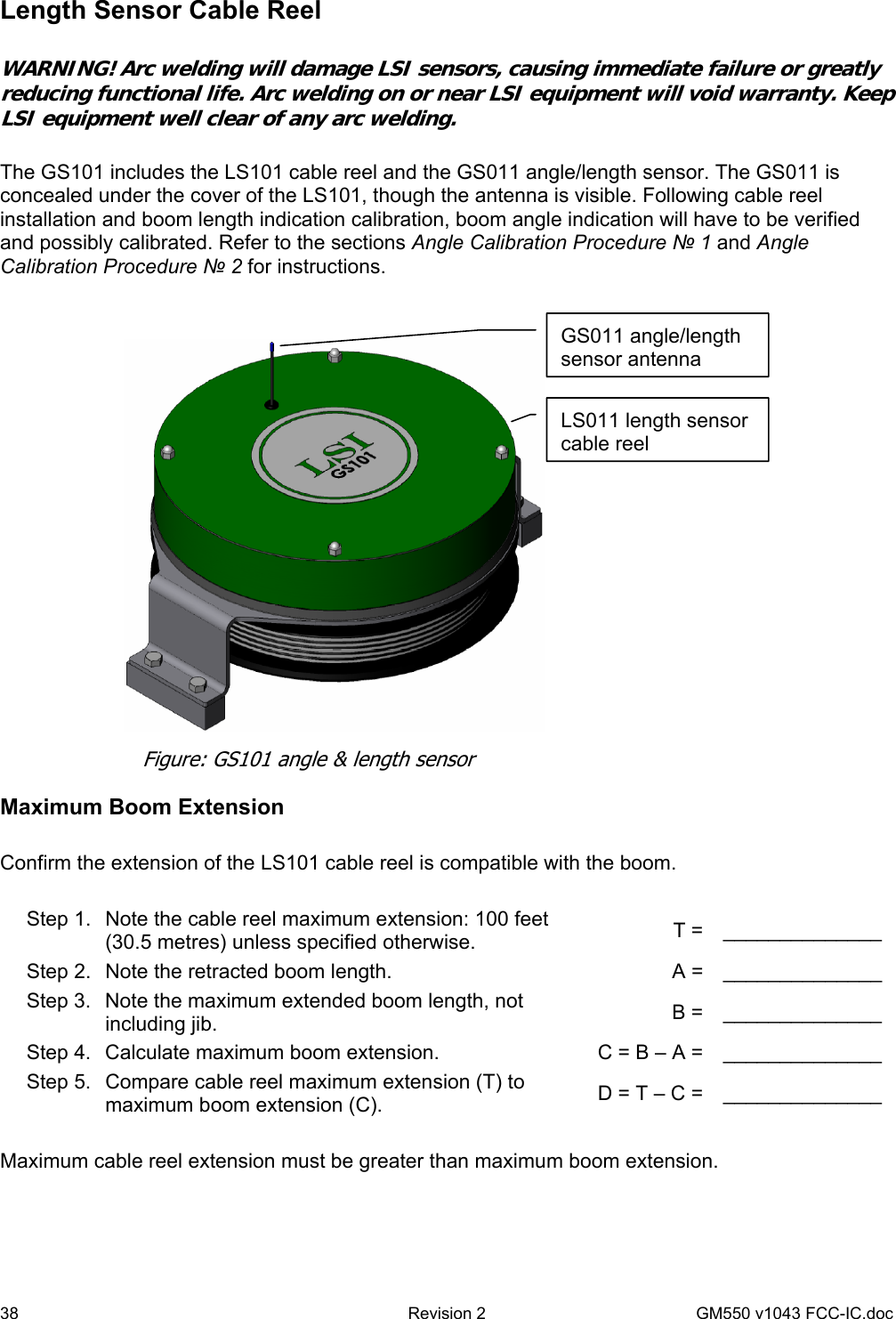 38  Revision 2   GM550 v1043 FCC-IC.doc Length Sensor Cable Reel   WARNING! Arc welding will damage LSI sensors, causing immediate failure or greatly reducing functional life. Arc welding on or near LSI equipment will void warranty. Keep LSI equipment well clear of any arc welding.  The GS101 includes the LS101 cable reel and the GS011 angle/length sensor. The GS011 is concealed under the cover of the LS101, though the antenna is visible. Following cable reel installation and boom length indication calibration, boom angle indication will have to be verified and possibly calibrated. Refer to the sections Angle Calibration Procedure № 1 and Angle Calibration Procedure № 2 for instructions.  Maximum Boom Extension  Confirm the extension of the LS101 cable reel is compatible with the boom.  Step 1.  Note the cable reel maximum extension: 100 feet (30.5 metres) unless specified otherwise.  T =  ______________ Step 2.  Note the retracted boom length.  A =  ______________ Step 3.  Note the maximum extended boom length, not including jib.  B =  ______________ Step 4.  Calculate maximum boom extension.  C = B – A =  ______________ Step 5.  Compare cable reel maximum extension (T) to maximum boom extension (C).  D = T – C =  ______________  Maximum cable reel extension must be greater than maximum boom extension.  GS011 angle/length sensor antenna Figure: GS101 angle &amp; length sensor LS011 length sensor cable reel