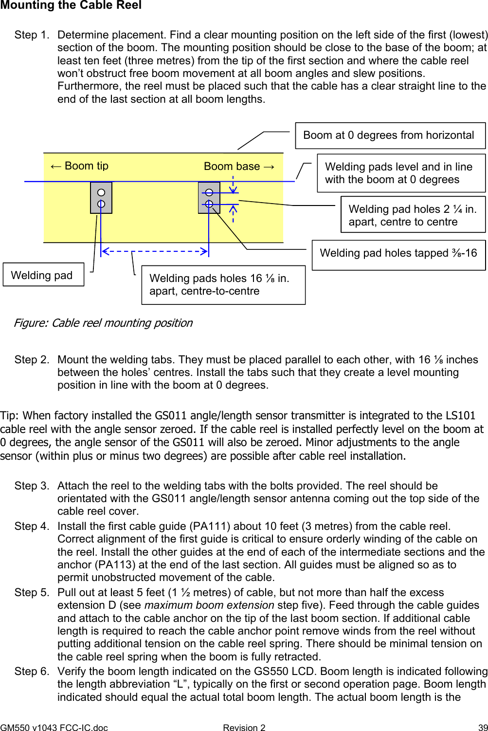 GM550 v1043 FCC-IC.doc  Revision 2   39 Mounting the Cable Reel  Step 1.  Determine placement. Find a clear mounting position on the left side of the first (lowest) section of the boom. The mounting position should be close to the base of the boom; at least ten feet (three metres) from the tip of the first section and where the cable reel won’t obstruct free boom movement at all boom angles and slew positions. Furthermore, the reel must be placed such that the cable has a clear straight line to the end of the last section at all boom lengths.    Step 2.  Mount the welding tabs. They must be placed parallel to each other, with 16 ⅛ inches between the holes’ centres. Install the tabs such that they create a level mounting position in line with the boom at 0 degrees.  Tip: When factory installed the GS011 angle/length sensor transmitter is integrated to the LS101 cable reel with the angle sensor zeroed. If the cable reel is installed perfectly level on the boom at 0 degrees, the angle sensor of the GS011 will also be zeroed. Minor adjustments to the angle sensor (within plus or minus two degrees) are possible after cable reel installation.  Step 3.  Attach the reel to the welding tabs with the bolts provided. The reel should be orientated with the GS011 angle/length sensor antenna coming out the top side of the cable reel cover. Step 4.  Install the first cable guide (PA111) about 10 feet (3 metres) from the cable reel. Correct alignment of the first guide is critical to ensure orderly winding of the cable on the reel. Install the other guides at the end of each of the intermediate sections and the anchor (PA113) at the end of the last section. All guides must be aligned so as to permit unobstructed movement of the cable. Step 5.  Pull out at least 5 feet (1 ½ metres) of cable, but not more than half the excess extension D (see maximum boom extension step five). Feed through the cable guides and attach to the cable anchor on the tip of the last boom section. If additional cable length is required to reach the cable anchor point remove winds from the reel without putting additional tension on the cable reel spring. There should be minimal tension on the cable reel spring when the boom is fully retracted. Step 6.  Verify the boom length indicated on the GS550 LCD. Boom length is indicated following the length abbreviation “L”, typically on the first or second operation page. Boom length indicated should equal the actual total boom length. The actual boom length is the Boom base →← Boom tip Welding pads level and in line with the boom at 0 degrees Welding pad Welding pad holes tapped ⅜-16 Welding pad holes 2 ¼ in. apart, centre to centre Boom at 0 degrees from horizontal Welding pads holes 16 ⅛ in. apart, centre-to-centre Figure: Cable reel mounting position 