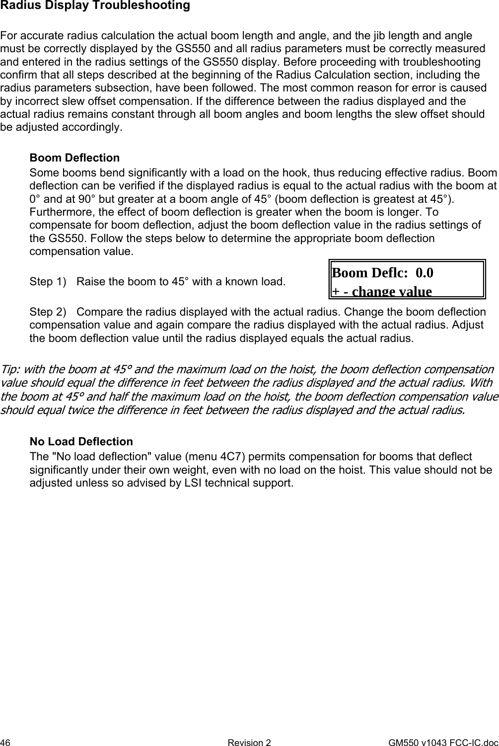 46  Revision 2   GM550 v1043 FCC-IC.doc Boom Deflc:  0.0 +-change valueRadius Display Troubleshooting  For accurate radius calculation the actual boom length and angle, and the jib length and angle must be correctly displayed by the GS550 and all radius parameters must be correctly measured and entered in the radius settings of the GS550 display. Before proceeding with troubleshooting confirm that all steps described at the beginning of the Radius Calculation section, including the radius parameters subsection, have been followed. The most common reason for error is caused by incorrect slew offset compensation. If the difference between the radius displayed and the actual radius remains constant through all boom angles and boom lengths the slew offset should be adjusted accordingly.  Boom Deflection Some booms bend significantly with a load on the hook, thus reducing effective radius. Boom deflection can be verified if the displayed radius is equal to the actual radius with the boom at 0° and at 90° but greater at a boom angle of 45° (boom deflection is greatest at 45°). Furthermore, the effect of boom deflection is greater when the boom is longer. To compensate for boom deflection, adjust the boom deflection value in the radius settings of the GS550. Follow the steps below to determine the appropriate boom deflection compensation value.  Step 1)   Raise the boom to 45° with a known load.  Step 2)   Compare the radius displayed with the actual radius. Change the boom deflection compensation value and again compare the radius displayed with the actual radius. Adjust the boom deflection value until the radius displayed equals the actual radius.  Tip: with the boom at 45° and the maximum load on the hoist, the boom deflection compensation value should equal the difference in feet between the radius displayed and the actual radius. With the boom at 45° and half the maximum load on the hoist, the boom deflection compensation value should equal twice the difference in feet between the radius displayed and the actual radius.  No Load Deflection The &quot;No load deflection&quot; value (menu 4C7) permits compensation for booms that deflect significantly under their own weight, even with no load on the hoist. This value should not be adjusted unless so advised by LSI technical support.  