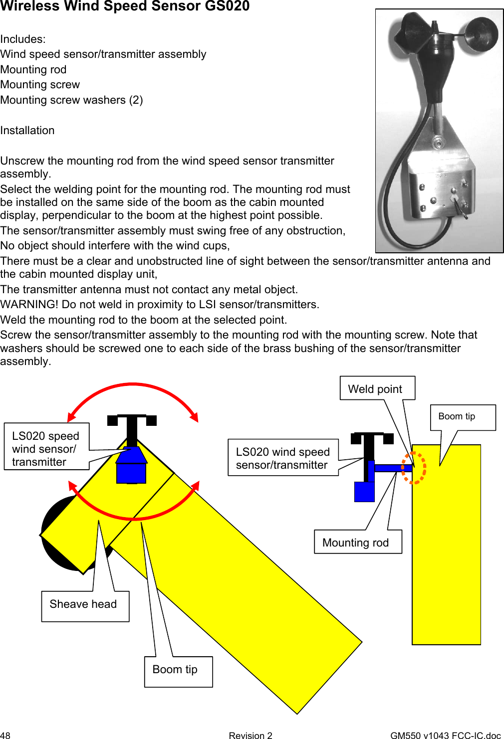 48  Revision 2   GM550 v1043 FCC-IC.doc Wireless Wind Speed Sensor GS020    Includes: Wind speed sensor/transmitter assembly Mounting rod Mounting screw Mounting screw washers (2)  Installation  Unscrew the mounting rod from the wind speed sensor transmitter assembly. Select the welding point for the mounting rod. The mounting rod must be installed on the same side of the boom as the cabin mounted display, perpendicular to the boom at the highest point possible. The sensor/transmitter assembly must swing free of any obstruction, No object should interfere with the wind cups, There must be a clear and unobstructed line of sight between the sensor/transmitter antenna and the cabin mounted display unit, The transmitter antenna must not contact any metal object. WARNING! Do not weld in proximity to LSI sensor/transmitters. Weld the mounting rod to the boom at the selected point. Screw the sensor/transmitter assembly to the mounting rod with the mounting screw. Note that washers should be screwed one to each side of the brass bushing of the sensor/transmitter assembly.          Mounting rod LS020 wind speed sensor/transmitterBoom tip Weld point Sheave head Boom tip LS020 speed wind sensor/ transmitter