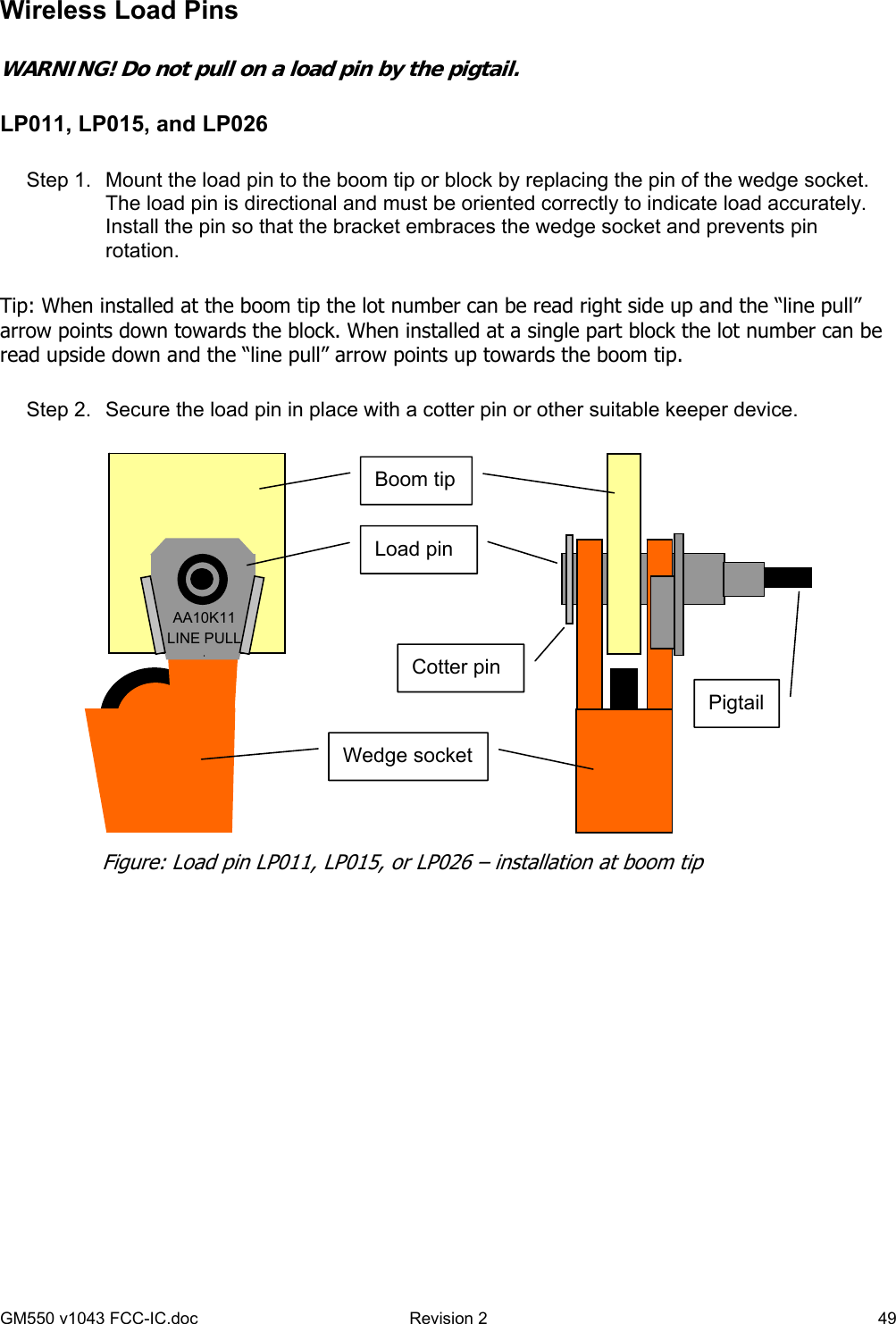 GM550 v1043 FCC-IC.doc  Revision 2   49 Wireless Load Pins    WARNING! Do not pull on a load pin by the pigtail.  LP011, LP015, and LP026  Step 1.  Mount the load pin to the boom tip or block by replacing the pin of the wedge socket. The load pin is directional and must be oriented correctly to indicate load accurately. Install the pin so that the bracket embraces the wedge socket and prevents pin rotation.  Tip: When installed at the boom tip the lot number can be read right side up and the “line pull” arrow points down towards the block. When installed at a single part block the lot number can be read upside down and the “line pull” arrow points up towards the boom tip.  Step 2.  Secure the load pin in place with a cotter pin or other suitable keeper device.    AA10K11 LINE PULL ↓Load pin Cotter pin Wedge socket Boom tip Pigtail Figure: Load pin LP011, LP015, or LP026 – installation at boom tip 