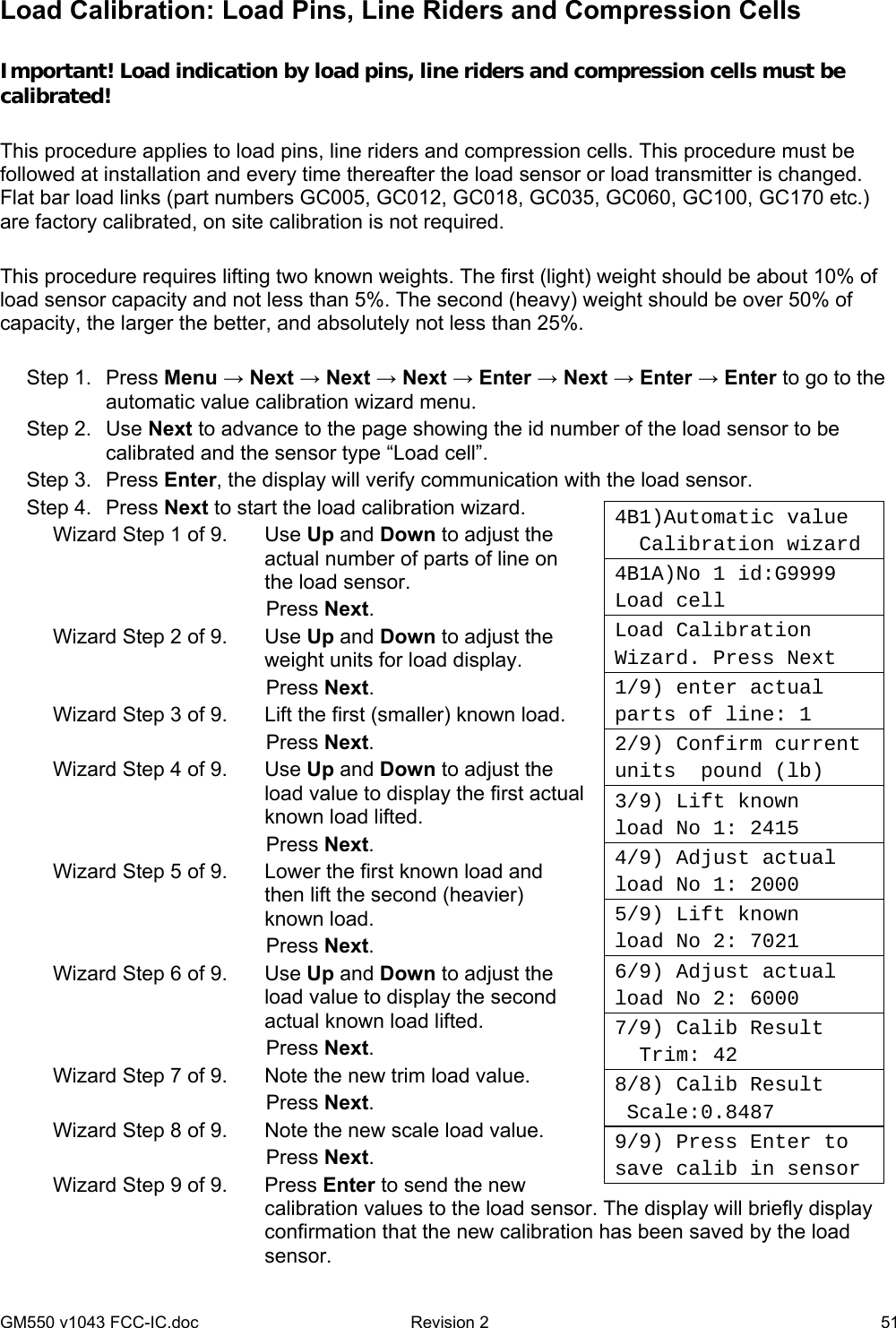 GM550 v1043 FCC-IC.doc  Revision 2   51 Load Calibration: Load Pins, Line Riders and Compression Cells  Important! Load indication by load pins, line riders and compression cells must be calibrated!  This procedure applies to load pins, line riders and compression cells. This procedure must be followed at installation and every time thereafter the load sensor or load transmitter is changed. Flat bar load links (part numbers GC005, GC012, GC018, GC035, GC060, GC100, GC170 etc.) are factory calibrated, on site calibration is not required.  This procedure requires lifting two known weights. The first (light) weight should be about 10% of load sensor capacity and not less than 5%. The second (heavy) weight should be over 50% of capacity, the larger the better, and absolutely not less than 25%.  Step 1.  Press Menu → Next → Next → Next → Enter → Next → Enter → Enter to go to the automatic value calibration wizard menu. Step 2.  Use Next to advance to the page showing the id number of the load sensor to be calibrated and the sensor type “Load cell”. Step 3.  Press Enter, the display will verify communication with the load sensor. Step 4.  Press Next to start the load calibration wizard. Wizard Step 1 of 9.  Use Up and Down to adjust the actual number of parts of line on the load sensor. Press Next. Wizard Step 2 of 9.  Use Up and Down to adjust the weight units for load display. Press Next. Wizard Step 3 of 9.  Lift the first (smaller) known load. Press Next. Wizard Step 4 of 9.  Use Up and Down to adjust the load value to display the first actual known load lifted. Press Next. Wizard Step 5 of 9.  Lower the first known load and then lift the second (heavier) known load. Press Next. Wizard Step 6 of 9.  Use Up and Down to adjust the load value to display the second actual known load lifted. Press Next. Wizard Step 7 of 9.  Note the new trim load value. Press Next. Wizard Step 8 of 9.  Note the new scale load value. Press Next. Wizard Step 9 of 9.  Press Enter to send the new calibration values to the load sensor. The display will briefly display confirmation that the new calibration has been saved by the load sensor. 4B1)Automatic value   Calibration wizard 4B1A)No 1 id:G9999 Load cell Load Calibration Wizard. Press Next 1/9) enter actual parts of line: 1 2/9) Confirm current units  pound (lb) 3/9) Lift known load No 1: 2415 4/9) Adjust actual load No 1: 2000 5/9) Lift known load No 2: 7021 6/9) Adjust actual load No 2: 6000 7/9) Calib Result   Trim: 42 8/8) Calib Result  Scale:0.8487 9/9) Press Enter to save calib in sensor 