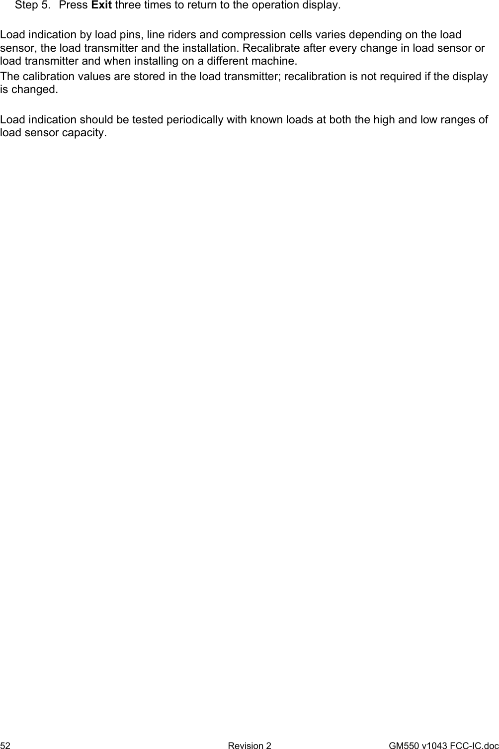 52  Revision 2   GM550 v1043 FCC-IC.doc Step 5.  Press Exit three times to return to the operation display.  Load indication by load pins, line riders and compression cells varies depending on the load sensor, the load transmitter and the installation. Recalibrate after every change in load sensor or load transmitter and when installing on a different machine. The calibration values are stored in the load transmitter; recalibration is not required if the display is changed.  Load indication should be tested periodically with known loads at both the high and low ranges of load sensor capacity.  