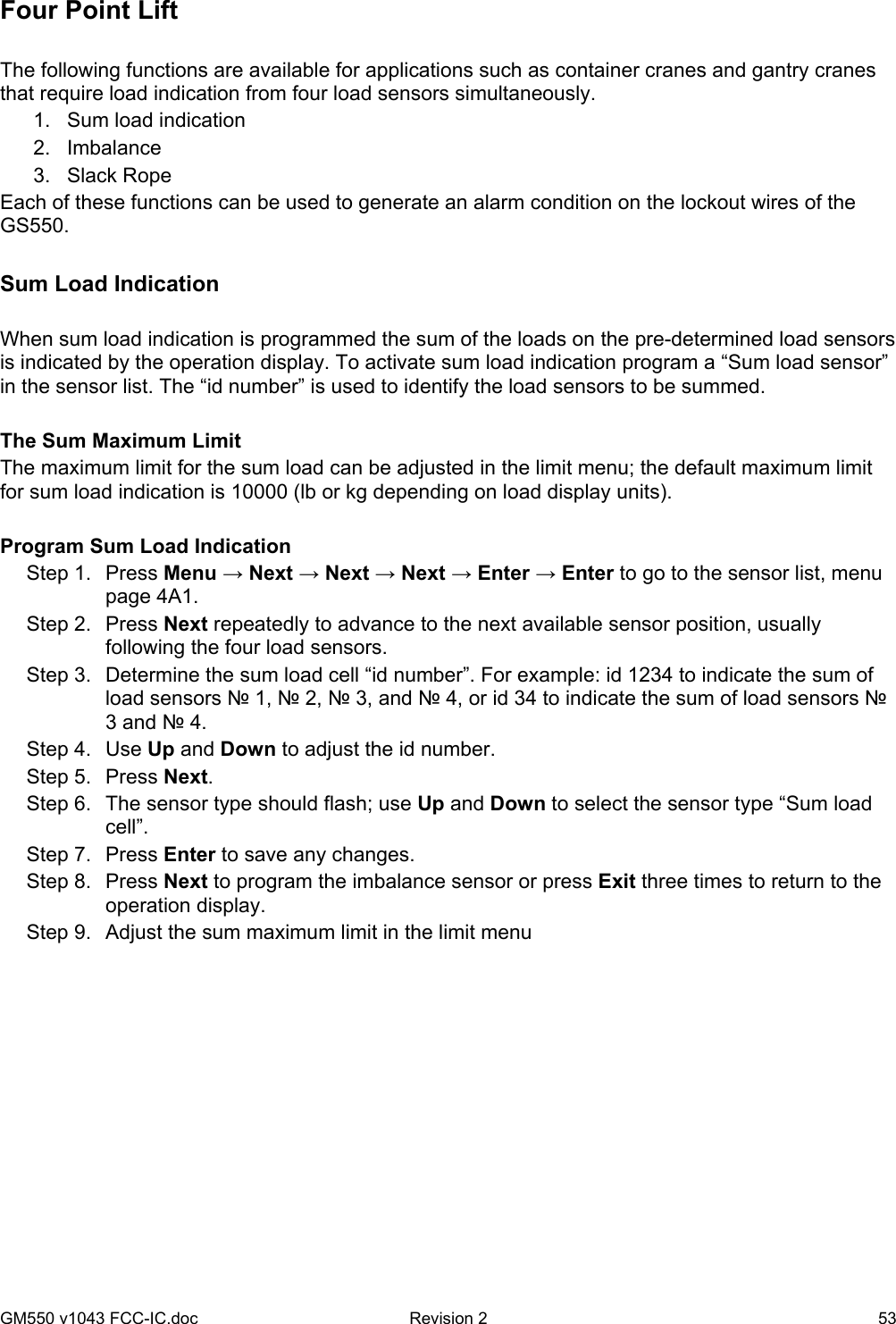 GM550 v1043 FCC-IC.doc  Revision 2   53 Four Point Lift  The following functions are available for applications such as container cranes and gantry cranes that require load indication from four load sensors simultaneously. 1.  Sum load indication 2. Imbalance 3. Slack Rope Each of these functions can be used to generate an alarm condition on the lockout wires of the GS550.   Sum Load Indication  When sum load indication is programmed the sum of the loads on the pre-determined load sensors is indicated by the operation display. To activate sum load indication program a “Sum load sensor” in the sensor list. The “id number” is used to identify the load sensors to be summed.  The Sum Maximum Limit The maximum limit for the sum load can be adjusted in the limit menu; the default maximum limit for sum load indication is 10000 (lb or kg depending on load display units).   Program Sum Load Indication Step 1.  Press Menu → Next → Next → Next → Enter → Enter to go to the sensor list, menu page 4A1. Step 2.  Press Next repeatedly to advance to the next available sensor position, usually following the four load sensors. Step 3.  Determine the sum load cell “id number”. For example: id 1234 to indicate the sum of load sensors № 1, № 2, № 3, and № 4, or id 34 to indicate the sum of load sensors № 3 and № 4. Step 4.  Use Up and Down to adjust the id number. Step 5.  Press Next. Step 6.  The sensor type should flash; use Up and Down to select the sensor type “Sum load cell”.  Step 7.  Press Enter to save any changes. Step 8.  Press Next to program the imbalance sensor or press Exit three times to return to the operation display. Step 9.  Adjust the sum maximum limit in the limit menu     