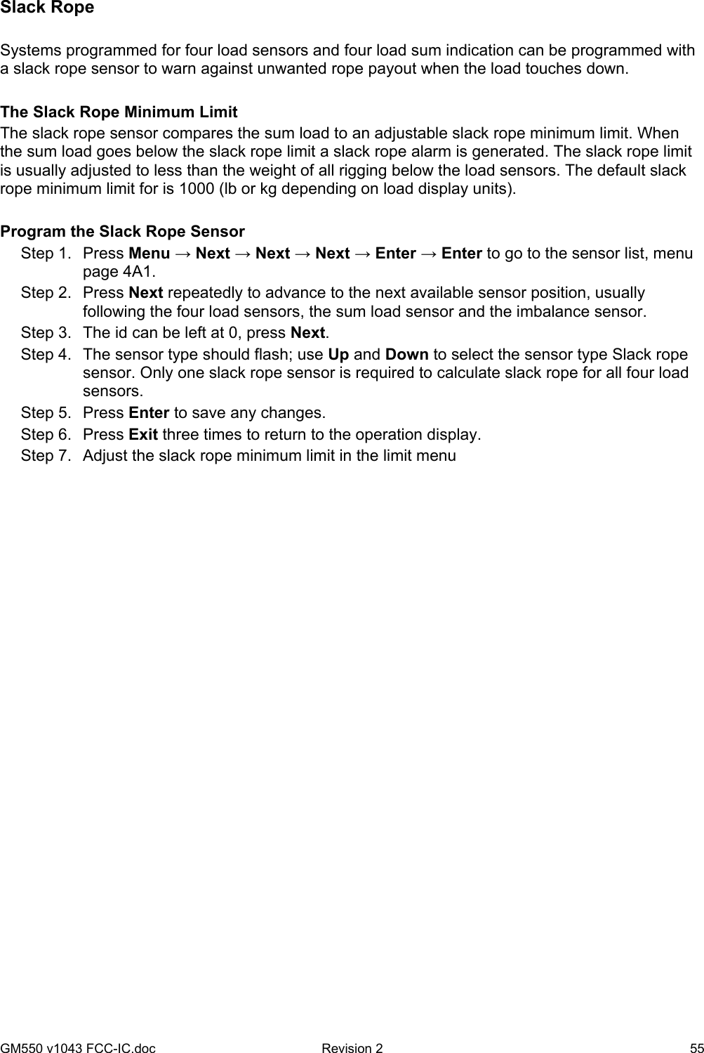 GM550 v1043 FCC-IC.doc  Revision 2   55 Slack Rope  Systems programmed for four load sensors and four load sum indication can be programmed with a slack rope sensor to warn against unwanted rope payout when the load touches down.  The Slack Rope Minimum Limit The slack rope sensor compares the sum load to an adjustable slack rope minimum limit. When the sum load goes below the slack rope limit a slack rope alarm is generated. The slack rope limit is usually adjusted to less than the weight of all rigging below the load sensors. The default slack rope minimum limit for is 1000 (lb or kg depending on load display units).   Program the Slack Rope Sensor Step 1.  Press Menu → Next → Next → Next → Enter → Enter to go to the sensor list, menu page 4A1. Step 2.  Press Next repeatedly to advance to the next available sensor position, usually following the four load sensors, the sum load sensor and the imbalance sensor. Step 3.  The id can be left at 0, press Next. Step 4.  The sensor type should flash; use Up and Down to select the sensor type Slack rope sensor. Only one slack rope sensor is required to calculate slack rope for all four load sensors. Step 5.  Press Enter to save any changes. Step 6.  Press Exit three times to return to the operation display. Step 7.  Adjust the slack rope minimum limit in the limit menu   