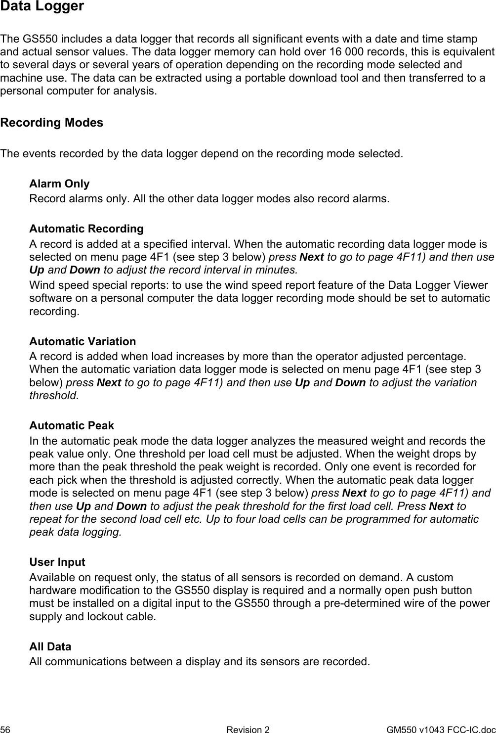 56  Revision 2   GM550 v1043 FCC-IC.doc Data Logger  The GS550 includes a data logger that records all significant events with a date and time stamp and actual sensor values. The data logger memory can hold over 16 000 records, this is equivalent to several days or several years of operation depending on the recording mode selected and machine use. The data can be extracted using a portable download tool and then transferred to a personal computer for analysis.  Recording Modes  The events recorded by the data logger depend on the recording mode selected.  Alarm Only Record alarms only. All the other data logger modes also record alarms.  Automatic Recording A record is added at a specified interval. When the automatic recording data logger mode is selected on menu page 4F1 (see step 3 below) press Next to go to page 4F11) and then use Up and Down to adjust the record interval in minutes.  Wind speed special reports: to use the wind speed report feature of the Data Logger Viewer software on a personal computer the data logger recording mode should be set to automatic recording.  Automatic Variation A record is added when load increases by more than the operator adjusted percentage. When the automatic variation data logger mode is selected on menu page 4F1 (see step 3 below) press Next to go to page 4F11) and then use Up and Down to adjust the variation threshold.  Automatic Peak In the automatic peak mode the data logger analyzes the measured weight and records the peak value only. One threshold per load cell must be adjusted. When the weight drops by more than the peak threshold the peak weight is recorded. Only one event is recorded for each pick when the threshold is adjusted correctly. When the automatic peak data logger mode is selected on menu page 4F1 (see step 3 below) press Next to go to page 4F11) and then use Up and Down to adjust the peak threshold for the first load cell. Press Next to repeat for the second load cell etc. Up to four load cells can be programmed for automatic peak data logging.  User Input Available on request only, the status of all sensors is recorded on demand. A custom hardware modification to the GS550 display is required and a normally open push button must be installed on a digital input to the GS550 through a pre-determined wire of the power supply and lockout cable.  All Data All communications between a display and its sensors are recorded. 