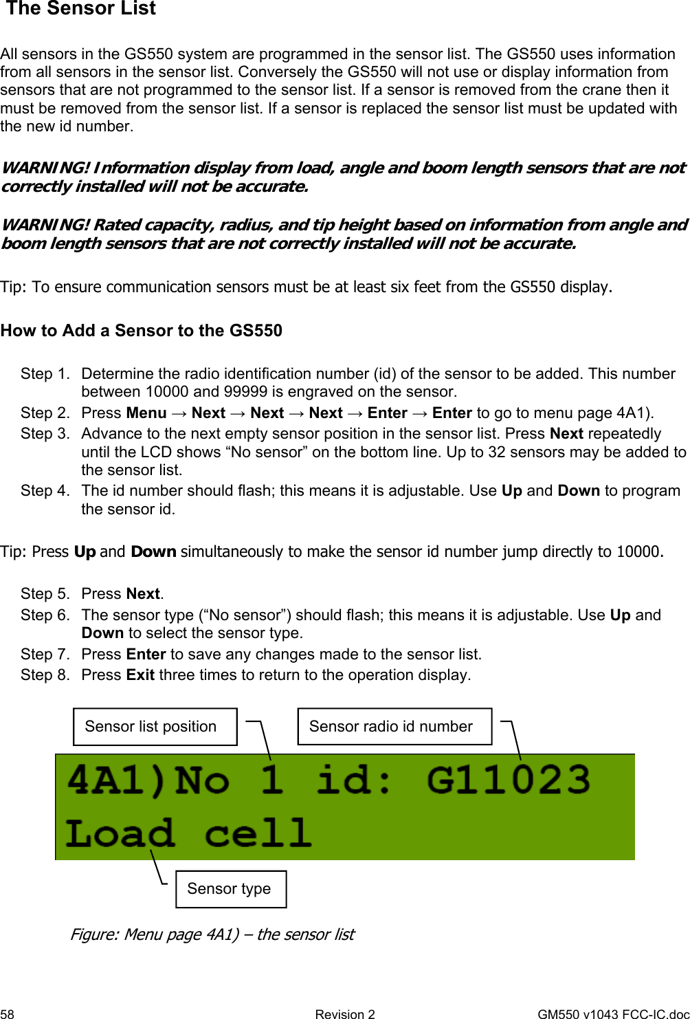 58  Revision 2   GM550 v1043 FCC-IC.doc  The Sensor List  All sensors in the GS550 system are programmed in the sensor list. The GS550 uses information from all sensors in the sensor list. Conversely the GS550 will not use or display information from sensors that are not programmed to the sensor list. If a sensor is removed from the crane then it must be removed from the sensor list. If a sensor is replaced the sensor list must be updated with the new id number.  WARNING! Information display from load, angle and boom length sensors that are not correctly installed will not be accurate.  WARNING! Rated capacity, radius, and tip height based on information from angle and boom length sensors that are not correctly installed will not be accurate.   Tip: To ensure communication sensors must be at least six feet from the GS550 display.  How to Add a Sensor to the GS550  Step 1.  Determine the radio identification number (id) of the sensor to be added. This number between 10000 and 99999 is engraved on the sensor. Step 2.  Press Menu → Next → Next → Next → Enter → Enter to go to menu page 4A1). Step 3.  Advance to the next empty sensor position in the sensor list. Press Next repeatedly until the LCD shows “No sensor” on the bottom line. Up to 32 sensors may be added to the sensor list.  Step 4.  The id number should flash; this means it is adjustable. Use Up and Down to program the sensor id.  Tip: Press Up and Down simultaneously to make the sensor id number jump directly to 10000.  Step 5.  Press Next.  Step 6.  The sensor type (“No sensor”) should flash; this means it is adjustable. Use Up and Down to select the sensor type. Step 7.  Press Enter to save any changes made to the sensor list. Step 8.  Press Exit three times to return to the operation display.    Sensor list position  Sensor radio id number Sensor type Figure: Menu page 4A1) – the sensor list 