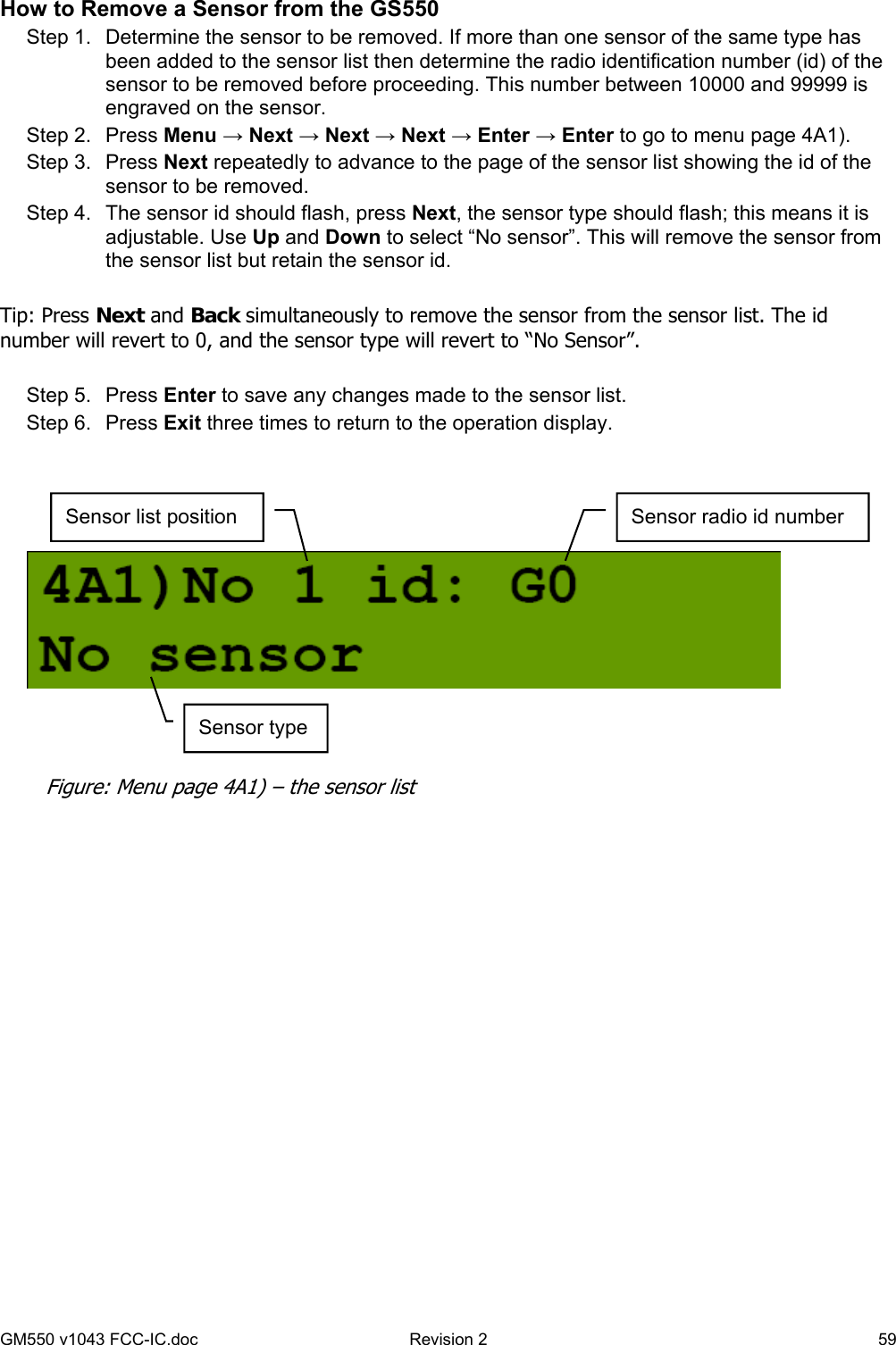 GM550 v1043 FCC-IC.doc  Revision 2   59 How to Remove a Sensor from the GS550 Step 1.  Determine the sensor to be removed. If more than one sensor of the same type has been added to the sensor list then determine the radio identification number (id) of the sensor to be removed before proceeding. This number between 10000 and 99999 is engraved on the sensor. Step 2.  Press Menu → Next → Next → Next → Enter → Enter to go to menu page 4A1). Step 3.  Press Next repeatedly to advance to the page of the sensor list showing the id of the sensor to be removed. Step 4.  The sensor id should flash, press Next, the sensor type should flash; this means it is adjustable. Use Up and Down to select “No sensor”. This will remove the sensor from the sensor list but retain the sensor id.  Tip: Press Next and Back simultaneously to remove the sensor from the sensor list. The id number will revert to 0, and the sensor type will revert to “No Sensor”.   Step 5.  Press Enter to save any changes made to the sensor list. Step 6.  Press Exit three times to return to the operation display.      Sensor list position  Sensor radio id number Sensor type Figure: Menu page 4A1) – the sensor list 