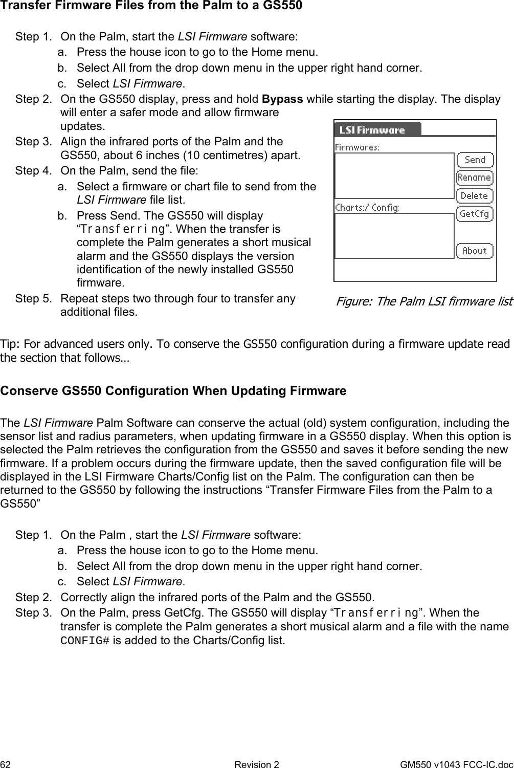 62  Revision 2   GM550 v1043 FCC-IC.doc Transfer Firmware Files from the Palm to a GS550  Step 1.  On the Palm, start the LSI Firmware software: a.  Press the house icon to go to the Home menu. b.  Select All from the drop down menu in the upper right hand corner. c. Select LSI Firmware. Step 2.  On the GS550 display, press and hold Bypass while starting the display. The display will enter a safer mode and allow firmware updates. Step 3.  Align the infrared ports of the Palm and the GS550, about 6 inches (10 centimetres) apart. Step 4.  On the Palm, send the file: a.  Select a firmware or chart file to send from the LSI Firmware file list. b.  Press Send. The GS550 will display “Transferring”. When the transfer is complete the Palm generates a short musical alarm and the GS550 displays the version identification of the newly installed GS550 firmware. Step 5.  Repeat steps two through four to transfer any additional files.  Tip: For advanced users only. To conserve the GS550 configuration during a firmware update read the section that follows…  Conserve GS550 Configuration When Updating Firmware  The LSI Firmware Palm Software can conserve the actual (old) system configuration, including the sensor list and radius parameters, when updating firmware in a GS550 display. When this option is selected the Palm retrieves the configuration from the GS550 and saves it before sending the new firmware. If a problem occurs during the firmware update, then the saved configuration file will be displayed in the LSI Firmware Charts/Config list on the Palm. The configuration can then be returned to the GS550 by following the instructions “Transfer Firmware Files from the Palm to a GS550”   Step 1.  On the Palm , start the LSI Firmware software: a.  Press the house icon to go to the Home menu. b.  Select All from the drop down menu in the upper right hand corner. c. Select LSI Firmware. Step 2.  Correctly align the infrared ports of the Palm and the GS550. Step 3.  On the Palm, press GetCfg. The GS550 will display “Transferring”. When the transfer is complete the Palm generates a short musical alarm and a file with the name CONFIG# is added to the Charts/Config list.   Figure: The Palm LSI firmware list 