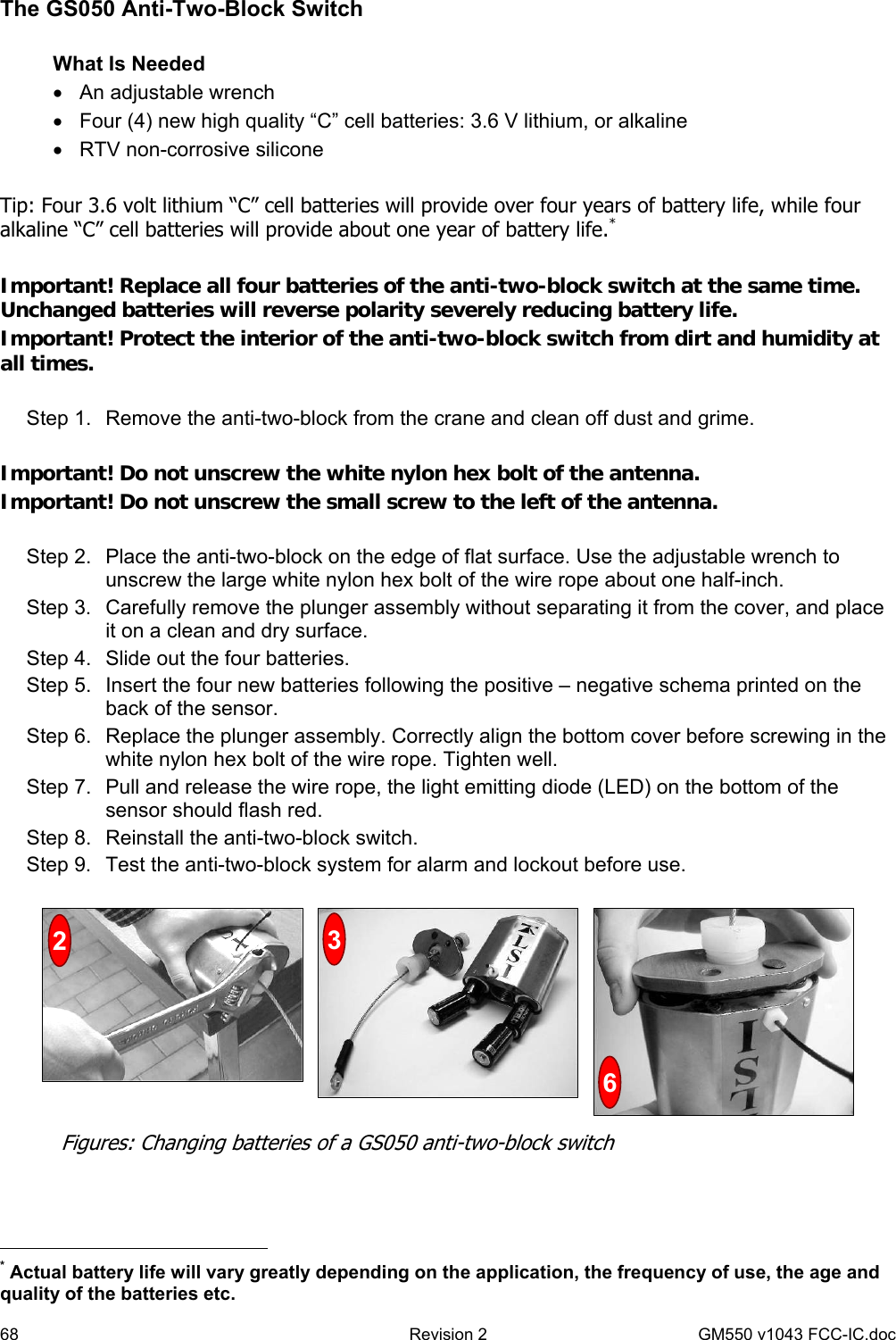 68  Revision 2   GM550 v1043 FCC-IC.doc The GS050 Anti-Two-Block Switch  What Is Needed •  An adjustable wrench •  Four (4) new high quality “C” cell batteries: 3.6 V lithium, or alkaline •  RTV non-corrosive silicone  Tip: Four 3.6 volt lithium “C” cell batteries will provide over four years of battery life, while four alkaline “C” cell batteries will provide about one year of battery life.*  Important! Replace all four batteries of the anti-two-block switch at the same time. Unchanged batteries will reverse polarity severely reducing battery life. Important! Protect the interior of the anti-two-block switch from dirt and humidity at all times.  Step 1.  Remove the anti-two-block from the crane and clean off dust and grime.  Important! Do not unscrew the white nylon hex bolt of the antenna. Important! Do not unscrew the small screw to the left of the antenna.  Step 2.  Place the anti-two-block on the edge of flat surface. Use the adjustable wrench to unscrew the large white nylon hex bolt of the wire rope about one half-inch. Step 3.  Carefully remove the plunger assembly without separating it from the cover, and place it on a clean and dry surface. Step 4.  Slide out the four batteries. Step 5.  Insert the four new batteries following the positive – negative schema printed on the back of the sensor. Step 6.  Replace the plunger assembly. Correctly align the bottom cover before screwing in the white nylon hex bolt of the wire rope. Tighten well. Step 7.  Pull and release the wire rope, the light emitting diode (LED) on the bottom of the sensor should flash red. Step 8.  Reinstall the anti-two-block switch. Step 9.  Test the anti-two-block system for alarm and lockout before use.                                                    * Actual battery life will vary greatly depending on the application, the frequency of use, the age and quality of the batteries etc. Figures: Changing batteries of a GS050 anti-two-block switch 236