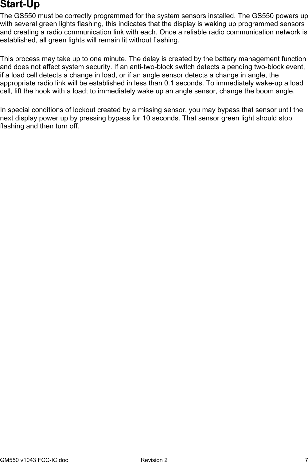 GM550 v1043 FCC-IC.doc  Revision 2   7 Start-Up The GS550 must be correctly programmed for the system sensors installed. The GS550 powers up with several green lights flashing, this indicates that the display is waking up programmed sensors and creating a radio communication link with each. Once a reliable radio communication network is established, all green lights will remain lit without flashing.  This process may take up to one minute. The delay is created by the battery management function and does not affect system security. If an anti-two-block switch detects a pending two-block event, if a load cell detects a change in load, or if an angle sensor detects a change in angle, the appropriate radio link will be established in less than 0.1 seconds. To immediately wake-up a load cell, lift the hook with a load; to immediately wake up an angle sensor, change the boom angle.  In special conditions of lockout created by a missing sensor, you may bypass that sensor until the next display power up by pressing bypass for 10 seconds. That sensor green light should stop flashing and then turn off.  