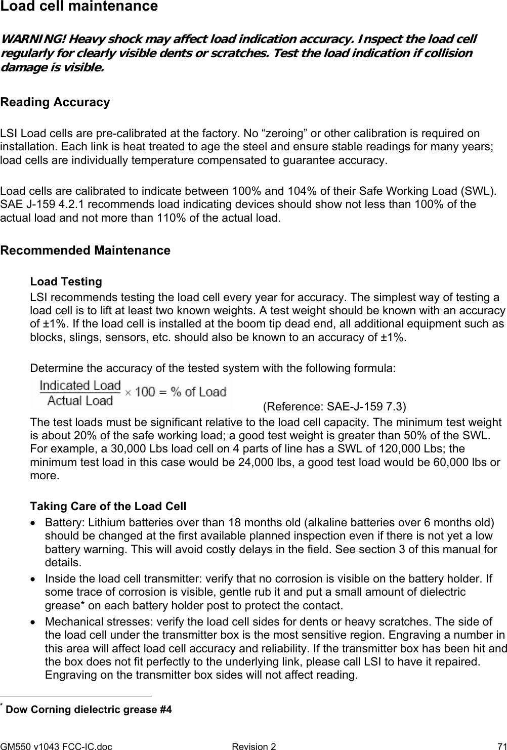 GM550 v1043 FCC-IC.doc  Revision 2   71 Load cell maintenance  WARNING! Heavy shock may affect load indication accuracy. Inspect the load cell regularly for clearly visible dents or scratches. Test the load indication if collision damage is visible.  Reading Accuracy  LSI Load cells are pre-calibrated at the factory. No “zeroing” or other calibration is required on installation. Each link is heat treated to age the steel and ensure stable readings for many years; load cells are individually temperature compensated to guarantee accuracy.  Load cells are calibrated to indicate between 100% and 104% of their Safe Working Load (SWL). SAE J-159 4.2.1 recommends load indicating devices should show not less than 100% of the actual load and not more than 110% of the actual load.  Recommended Maintenance  Load Testing LSI recommends testing the load cell every year for accuracy. The simplest way of testing a load cell is to lift at least two known weights. A test weight should be known with an accuracy of ±1%. If the load cell is installed at the boom tip dead end, all additional equipment such as blocks, slings, sensors, etc. should also be known to an accuracy of ±1%.  Determine the accuracy of the tested system with the following formula:          (Reference: SAE-J-159 7.3) The test loads must be significant relative to the load cell capacity. The minimum test weight is about 20% of the safe working load; a good test weight is greater than 50% of the SWL. For example, a 30,000 Lbs load cell on 4 parts of line has a SWL of 120,000 Lbs; the minimum test load in this case would be 24,000 lbs, a good test load would be 60,000 lbs or more.  Taking Care of the Load Cell •  Battery: Lithium batteries over than 18 months old (alkaline batteries over 6 months old) should be changed at the first available planned inspection even if there is not yet a low battery warning. This will avoid costly delays in the field. See section 3 of this manual for details. •  Inside the load cell transmitter: verify that no corrosion is visible on the battery holder. If some trace of corrosion is visible, gentle rub it and put a small amount of dielectric grease* on each battery holder post to protect the contact.  •  Mechanical stresses: verify the load cell sides for dents or heavy scratches. The side of the load cell under the transmitter box is the most sensitive region. Engraving a number in this area will affect load cell accuracy and reliability. If the transmitter box has been hit and the box does not fit perfectly to the underlying link, please call LSI to have it repaired. Engraving on the transmitter box sides will not affect reading.                                                  * Dow Corning dielectric grease #4  