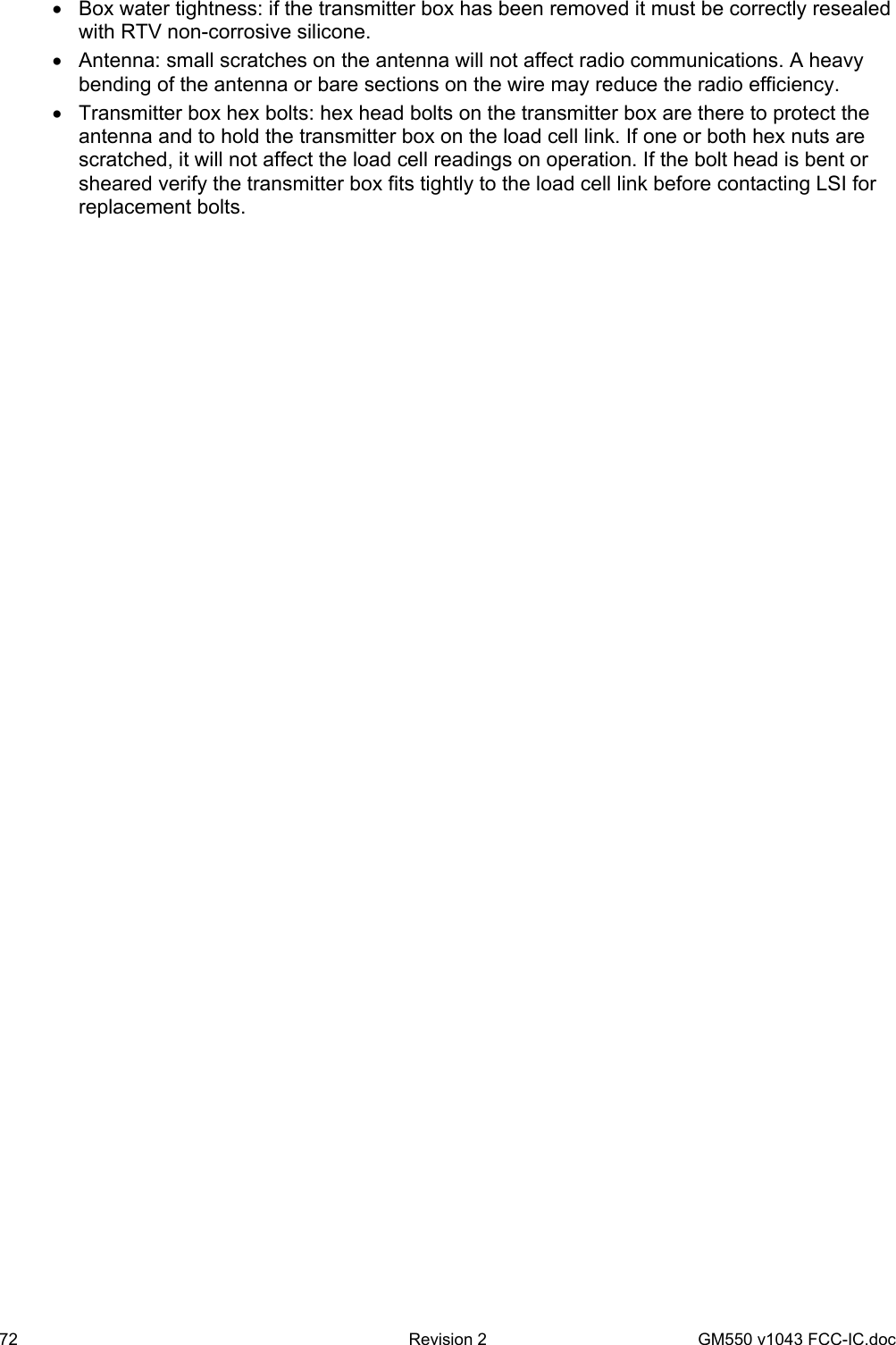 72  Revision 2   GM550 v1043 FCC-IC.doc •  Box water tightness: if the transmitter box has been removed it must be correctly resealed with RTV non-corrosive silicone. •  Antenna: small scratches on the antenna will not affect radio communications. A heavy bending of the antenna or bare sections on the wire may reduce the radio efficiency. •  Transmitter box hex bolts: hex head bolts on the transmitter box are there to protect the antenna and to hold the transmitter box on the load cell link. If one or both hex nuts are scratched, it will not affect the load cell readings on operation. If the bolt head is bent or sheared verify the transmitter box fits tightly to the load cell link before contacting LSI for replacement bolts. 