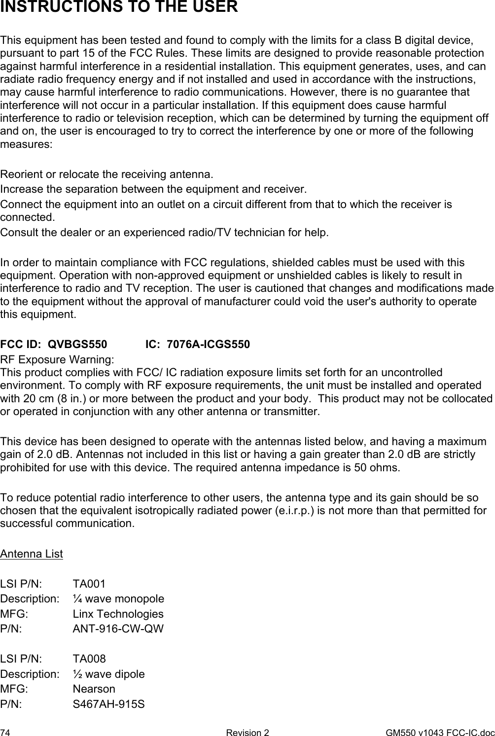 74  Revision 2   GM550 v1043 FCC-IC.doc INSTRUCTIONS TO THE USER  This equipment has been tested and found to comply with the limits for a class B digital device, pursuant to part 15 of the FCC Rules. These limits are designed to provide reasonable protection against harmful interference in a residential installation. This equipment generates, uses, and can radiate radio frequency energy and if not installed and used in accordance with the instructions, may cause harmful interference to radio communications. However, there is no guarantee that interference will not occur in a particular installation. If this equipment does cause harmful interference to radio or television reception, which can be determined by turning the equipment off and on, the user is encouraged to try to correct the interference by one or more of the following measures:  Reorient or relocate the receiving antenna. Increase the separation between the equipment and receiver. Connect the equipment into an outlet on a circuit different from that to which the receiver is connected. Consult the dealer or an experienced radio/TV technician for help.  In order to maintain compliance with FCC regulations, shielded cables must be used with this equipment. Operation with non-approved equipment or unshielded cables is likely to result in interference to radio and TV reception. The user is cautioned that changes and modifications made to the equipment without the approval of manufacturer could void the user&apos;s authority to operate this equipment.  FCC ID:  QVBGS550   IC:  7076A-ICGS550 RF Exposure Warning:  This product complies with FCC/ IC radiation exposure limits set forth for an uncontrolled environment. To comply with RF exposure requirements, the unit must be installed and operated with 20 cm (8 in.) or more between the product and your body.  This product may not be collocated or operated in conjunction with any other antenna or transmitter.  This device has been designed to operate with the antennas listed below, and having a maximum gain of 2.0 dB. Antennas not included in this list or having a gain greater than 2.0 dB are strictly prohibited for use with this device. The required antenna impedance is 50 ohms.  To reduce potential radio interference to other users, the antenna type and its gain should be so chosen that the equivalent isotropically radiated power (e.i.r.p.) is not more than that permitted for successful communication.  Antenna List  LSI P/N:  TA001 Description:  ¼ wave monopole MFG:   Linx Technologies P/N:   ANT-916-CW-QW  LSI P/N:  TA008 Description:  ½ wave dipole MFG:   Nearson P/N:   S467AH-915S 