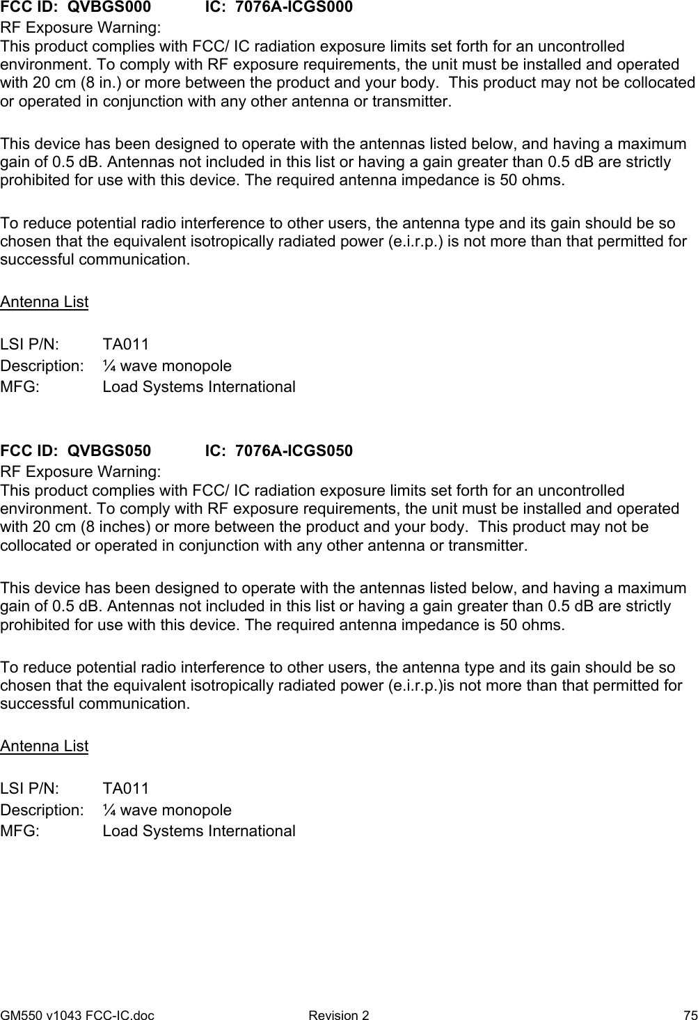 GM550 v1043 FCC-IC.doc  Revision 2  75  FCC ID:  QVBGS000   IC:  7076A-ICGS000 RF Exposure Warning:  This product complies with FCC/ IC radiation exposure limits set forth for an uncontrolled environment. To comply with RF exposure requirements, the unit must be installed and operated with 20 cm (8 in.) or more between the product and your body.  This product may not be collocated or operated in conjunction with any other antenna or transmitter.  This device has been designed to operate with the antennas listed below, and having a maximum gain of 0.5 dB. Antennas not included in this list or having a gain greater than 0.5 dB are strictly prohibited for use with this device. The required antenna impedance is 50 ohms.  To reduce potential radio interference to other users, the antenna type and its gain should be so chosen that the equivalent isotropically radiated power (e.i.r.p.) is not more than that permitted for successful communication.  Antenna List  LSI P/N:   TA011 Description:   ¼ wave monopole MFG:    Load Systems International   FCC ID:  QVBGS050   IC:  7076A-ICGS050 RF Exposure Warning:  This product complies with FCC/ IC radiation exposure limits set forth for an uncontrolled environment. To comply with RF exposure requirements, the unit must be installed and operated with 20 cm (8 inches) or more between the product and your body.  This product may not be collocated or operated in conjunction with any other antenna or transmitter.  This device has been designed to operate with the antennas listed below, and having a maximum gain of 0.5 dB. Antennas not included in this list or having a gain greater than 0.5 dB are strictly prohibited for use with this device. The required antenna impedance is 50 ohms.  To reduce potential radio interference to other users, the antenna type and its gain should be so chosen that the equivalent isotropically radiated power (e.i.r.p.)is not more than that permitted for successful communication.  Antenna List  LSI P/N:   TA011 Description:   ¼ wave monopole MFG:    Load Systems International  