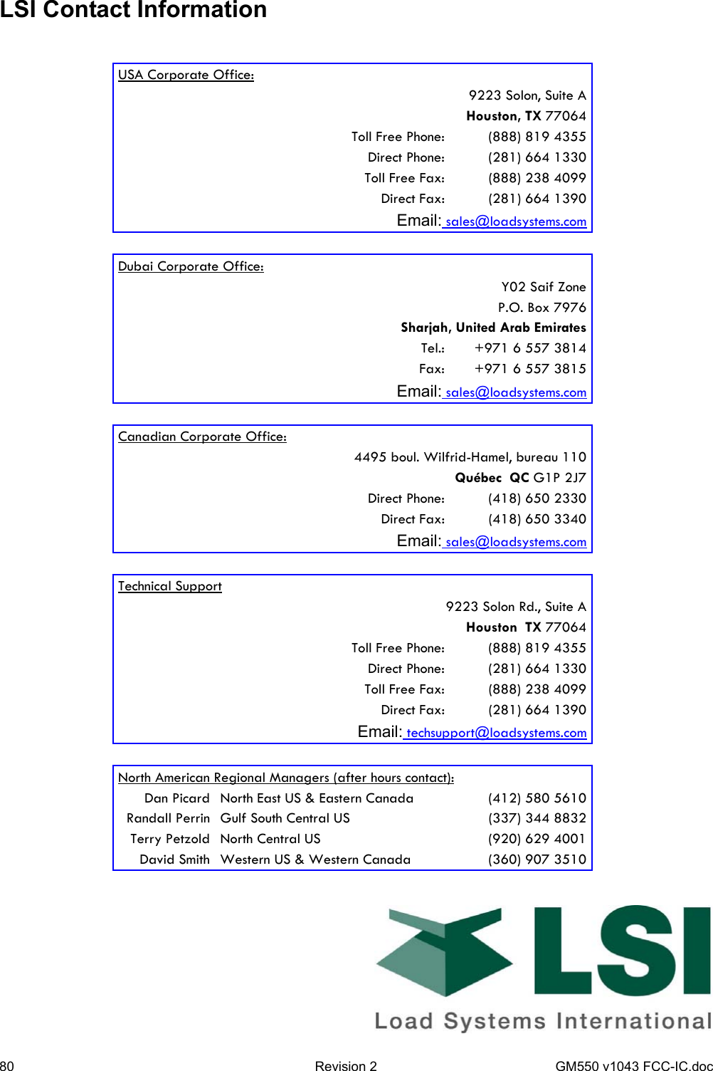 80  Revision 2  GM550 v1043 FCC-IC.doc LSI Contact Information    USA Corporate Office:    9223 Solon, Suite A    Houston, TX 77064    Toll Free Phone:  (888) 819 4355    Direct Phone:  (281) 664 1330    Toll Free Fax:  (888) 238 4099    Direct Fax:  (281) 664 1390 Email: sales@loadsystems.com    Dubai Corporate Office:      Y02 Saif Zone     P.O. Box 7976    Sharjah, United Arab Emirates    Tel.:   +971 6 557 3814    Fax:   +971 6 557 3815 Email: sales@loadsystems.com    Canadian Corporate Office:    4495 boul. Wilfrid-Hamel, bureau 110    Québec  QC G1P 2J7    Direct Phone:  (418) 650 2330    Direct Fax:  (418) 650 3340 Email: sales@loadsystems.com    Technical Support    9223 Solon Rd., Suite A    Houston  TX 77064    Toll Free Phone:  (888) 819 4355    Direct Phone:  (281) 664 1330    Toll Free Fax:  (888) 238 4099    Direct Fax:  (281) 664 1390 Email: techsupport@loadsystems.com    North American Regional Managers (after hours contact): Dan Picard  North East US &amp; Eastern Canada  (412) 580 5610 Randall Perrin  Gulf South Central US  (337) 344 8832 Terry Petzold  North Central US  (920) 629 4001 David Smith  Western US &amp; Western Canada  (360) 907 3510 