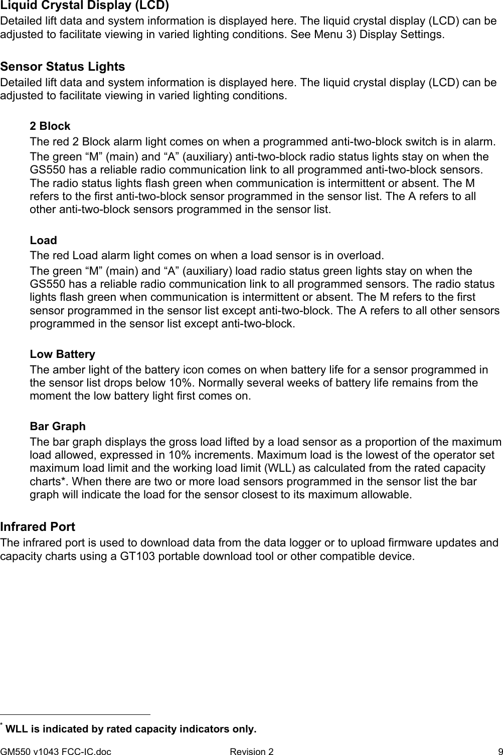 GM550 v1043 FCC-IC.doc  Revision 2   9 Liquid Crystal Display (LCD) Detailed lift data and system information is displayed here. The liquid crystal display (LCD) can be adjusted to facilitate viewing in varied lighting conditions. See Menu 3) Display Settings.  Sensor Status Lights   Detailed lift data and system information is displayed here. The liquid crystal display (LCD) can be adjusted to facilitate viewing in varied lighting conditions.  2 Block The red 2 Block alarm light comes on when a programmed anti-two-block switch is in alarm. The green “M” (main) and “A” (auxiliary) anti-two-block radio status lights stay on when the GS550 has a reliable radio communication link to all programmed anti-two-block sensors. The radio status lights flash green when communication is intermittent or absent. The M refers to the first anti-two-block sensor programmed in the sensor list. The A refers to all other anti-two-block sensors programmed in the sensor list.  Load  The red Load alarm light comes on when a load sensor is in overload. The green “M” (main) and “A” (auxiliary) load radio status green lights stay on when the GS550 has a reliable radio communication link to all programmed sensors. The radio status lights flash green when communication is intermittent or absent. The M refers to the first sensor programmed in the sensor list except anti-two-block. The A refers to all other sensors programmed in the sensor list except anti-two-block.  Low Battery The amber light of the battery icon comes on when battery life for a sensor programmed in the sensor list drops below 10%. Normally several weeks of battery life remains from the moment the low battery light first comes on.  Bar Graph     The bar graph displays the gross load lifted by a load sensor as a proportion of the maximum load allowed, expressed in 10% increments. Maximum load is the lowest of the operator set maximum load limit and the working load limit (WLL) as calculated from the rated capacity charts*. When there are two or more load sensors programmed in the sensor list the bar graph will indicate the load for the sensor closest to its maximum allowable.  Infrared Port The infrared port is used to download data from the data logger or to upload firmware updates and capacity charts using a GT103 portable download tool or other compatible device.                                                   * WLL is indicated by rated capacity indicators only. 