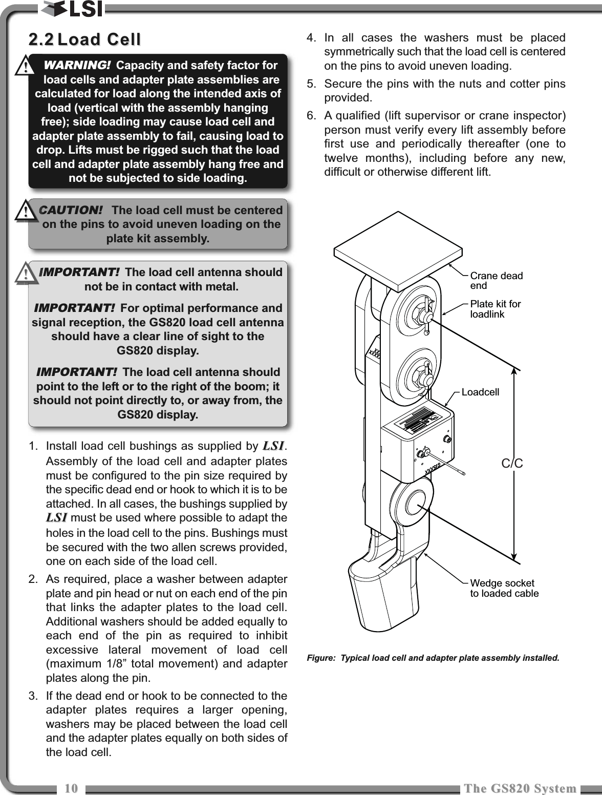 1010 The GS820 SystemThe GS820 System2.22.2 Load CellLoad Cell1. Install load cell bushings as supplied by LSILSI.Assembly of the load cell and adapter platesmust be configured to the pin size required bythe specific dead end or hook to which it is to beattached. In all cases, the bushings supplied byLSILSI must be used where possible to adapt theholes in the load cell to the pins. Bushings mustbe secured with the two allen screws provided,one on each side of the load cell.2. As required, place a washer between adapterplate and pin head or nut on each end of the pinthat links the adapter plates to the load cell.Additional washers should be added equally toeach end of the pin as required to inhibitexcessive lateral movement of load cell(maximum 1/8” total movement) and adapterplates along the pin. 3. If the dead end or hook to be connected to theadapter plates requires a larger opening,washers may be placed between the load celland the adapter plates equally on both sides ofthe load cell. 4. In all cases the washers must be placedsymmetrically such that the load cell is centeredon the pins to avoid uneven loading.5. Secure the pins with the nuts and cotter pinsprovided. 6. A qualified (lift supervisor or crane inspector)person must verify every lift assembly beforefirst use and periodically thereafter (one totwelve months), including before any new,difficult or otherwise different lift.Crane deadendPlate kit forloadlinkLoadcellWedge socketto loaded cableC/CFigure: Typical load cell and adapter plate assembly installed.IMPORTANT!The load cell antenna shouldnot be in contact with metal.IMPORTANT!For optimal performance andsignal reception, the GS820 load cell antennashould have a clear line of sight to theGS820 display.IMPORTANT!The load cell antenna shouldpoint to the left or to the right of the boom; itshould not point directly to, or away from, theGS820 display.WARNING!Capacity and safety factor forload cells and adapter plate assemblies arecalculated for load along the intended axis ofload (vertical with the assembly hangingfree); side loading may cause load cell andadapter plate assembly to fail, causing load todrop. Lifts must be rigged such that the loadcell and adapter plate assembly hang free andnot be subjected to side loading.!!!!CAUTION!The load cell must be centeredon the pins to avoid uneven loading on theplate kit assembly.!!