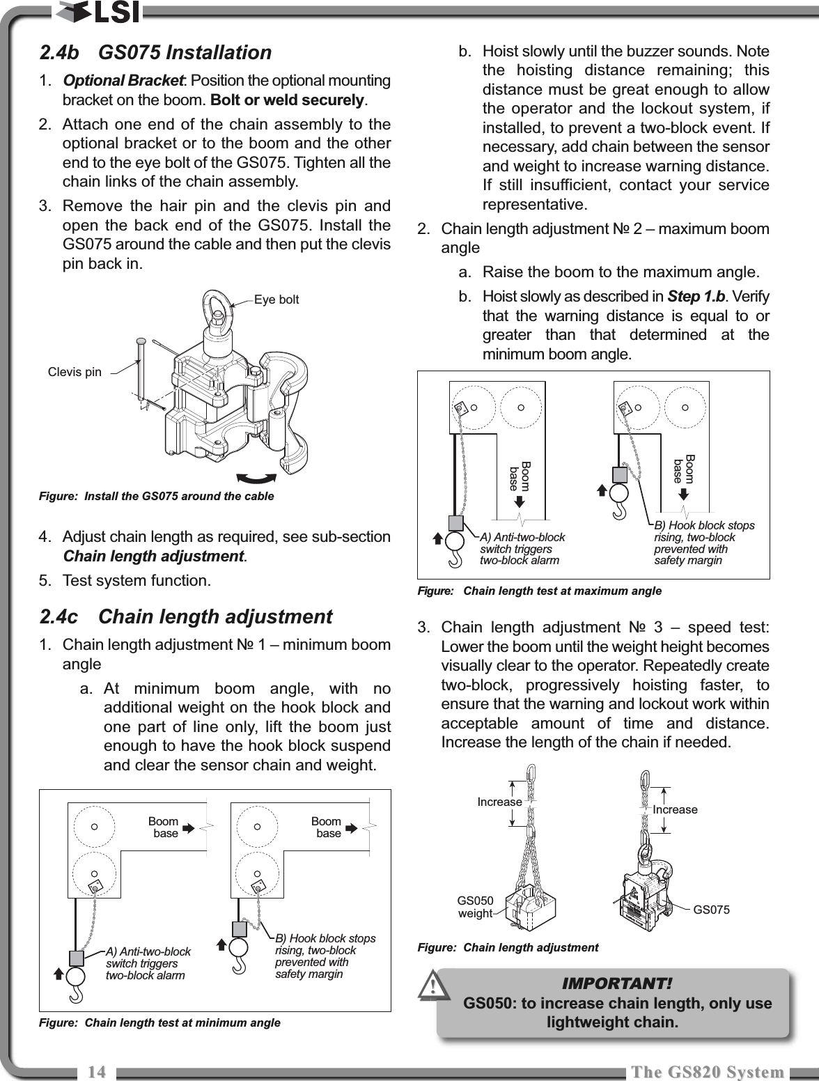 1414 The GS820 SystemThe GS820 System2.4b GS075 Installation1. Optional Bracket: Position the optional mountingbracket on the boom. Bolt or weld securely.2. Attach one end of the chain assembly to theoptional bracket or to the boom and the otherend to the eye bolt of the GS075. Tighten all thechain links of the chain assembly.3. Remove the hair pin and the clevis pin andopen the back end of the GS075. Install theGS075 around the cable and then put the clevispin back in.4. Adjust chain length as required, see sub-sectionChain length adjustment.5. Test system function.2.4c Chain length adjustment1. Chain length adjustment № 1 – minimum boomanglea. At minimum boom angle, with noadditional weight on the hook block andone part of line only, lift the boom justenough to have the hook block suspendand clear the sensor chain and weight.b. Hoist slowly until the buzzer sounds. Notethe hoisting distance remaining; thisdistance must be great enough to allowthe operator and the lockout system, ifinstalled, to prevent a two-block event. Ifnecessary, add chain between the sensorand weight to increase warning distance.If still insufficient, contact your servicerepresentative.2. Chain length adjustment № 2 – maximum boomanglea. Raise the boom to the maximum angle.b. Hoist slowly as described in Step 1.b. Verifythat the warning distance is equal to orgreater than that determined at theminimum boom angle.3. Chain length adjustment № 3 – speed test:Lower the boom until the weight height becomesvisually clear to the operator. Repeatedly createtwo-block, progressively hoisting faster, toensure that the warning and lockout work withinacceptable amount of time and distance.Increase the length of the chain if needed.B) Hook block stopsrising, two-blockprevented withsafety marginBoombaseA) Anti-two-blockswitch triggerstwo-block alarmBoombaseFigure: Chain length test at minimum angleB) Hook block stopsrising, two-blockprevented withsafety marginBoombaseA) Anti-two-blockswitch triggerstwo-block alarmBoombaseFigure: Chain length test at maximum angleGS075Increase IncreaseGS050weightFigure: Chain length adjustmentEye boltClevis pinFigure: Install the GS075 around the cableIMPORTANT!GS050: to increase chain length, only uselightweight chain.!!