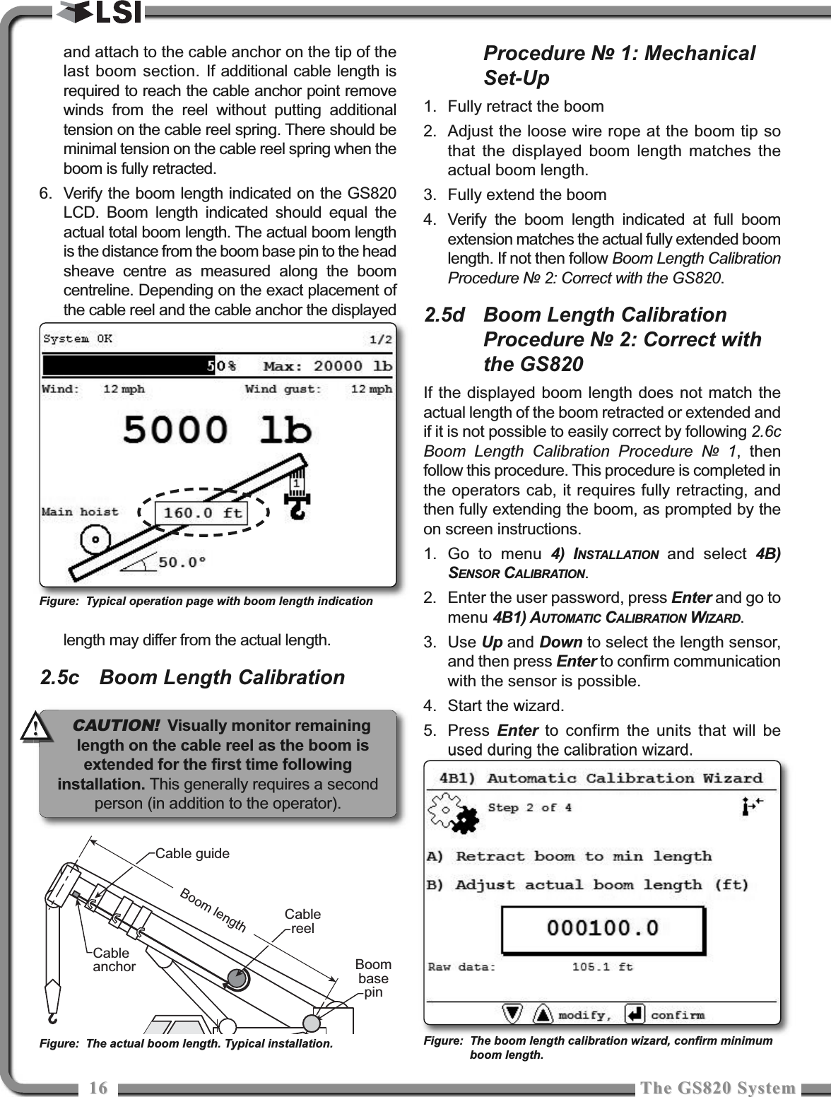 1616 The GS820 SystemThe GS820 Systemand attach to the cable anchor on the tip of thelast boom section. If additional cable length isrequired to reach the cable anchor point removewinds from the reel without putting additionaltension on the cable reel spring. There should beminimal tension on the cable reel spring when theboom is fully retracted.6. Verify the boom length indicated on the GS820LCD. Boom length indicated should equal theactual total boom length. The actual boom lengthis the distance from the boom base pin to the headsheave centre as measured along the boomcentreline. Depending on the exact placement ofthe cable reel and the cable anchor the displayedlength may differ from the actual length.2.5c Boom Length CalibrationProcedure № 1: MechanicalSet-Up1. Fully retract the boom2. Adjust the loose wire rope at the boom tip sothat the displayed boom length matches theactual boom length.3. Fully extend the boom4. Verify the boom length indicated at full boomextension matches the actual fully extended boomlength. If not then follow Boom Length CalibrationProcedure № 2: Correct with the GS820.2.5d Boom Length CalibrationProcedure № 2: Correct withthe GS820If the displayed boom length does not match theactual length of the boom retracted or extended andif it is not possible to easily correct by following 2.6cBoom Length Calibration Procedure № 1, thenfollow this procedure. This procedure is completed inthe operators cab, it requires fully retracting, andthen fully extending the boom, as prompted by theon screen instructions.1. Go to menu 4) INSTALLATION and select 4B)SENSOR CALIBRATION.2. Enter the user password, press Enter and go tomenu 4B1) AUTOMATIC CALIBRATION WIZARD.3. Use Up and Down to select the length sensor,and then press Enter to confirm communicationwith the sensor is possible.4. Start the wizard.5. Press  Enter to confirm the units that will beused during the calibration wizard.CableanchorCable guideCablereelBoom lengthBoombasepinFigure: The actual boom length. Typical installation.Figure: Typical operation page with boom length indicationFigure: The boom length calibration wizard, confirm minimumboom length.CAUTION!Visually monitor remaininglength on the cable reel as the boom isextended for the first time followinginstallation. This generally requires a secondperson (in addition to the operator).!!