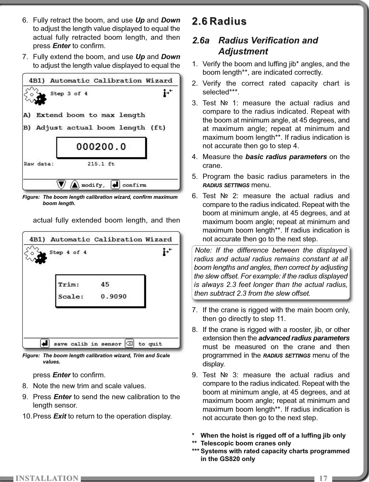 ISTALLATIOISTALLATIO 17176. Fully retract the boom, and use Up and Downto adjust the length value displayed to equal theactual fully retracted boom length, and thenpress Enter to confirm.7. Fully extend the boom, and use Up and Downto adjust the length value displayed to equal theactual fully extended boom length, and thenpress Enter to confirm.8. Note the new trim and scale values.9. Press Enter to send the new calibration to thelength sensor. 10.Press Exit to return to the operation display.2.62.6 RadiusRadius2.6a Radius Verification andAdjustment1. Verify the boom and luffing jib* angles, and theboom length**, are indicated correctly.2. Verify the correct rated capacity chart isselected***.3. Test № 1: measure the actual radius andcompare to the radius indicated. Repeat withthe boom at minimum angle, at 45 degrees, andat maximum angle; repeat at minimum andmaximum boom length**. If radius indication isnot accurate then go to step 4.4. Measure the basic radius parameters on thecrane.5. Program the basic radius parameters in theRADIUS SETTINGS menu.6. Test № 2: measure the actual radius andcompare to the radius indicated. Repeat with theboom at minimum angle, at 45 degrees, and atmaximum boom angle; repeat at minimum andmaximum boom length**. If radius indication isnot accurate then go to the next step.7. If the crane is rigged with the main boom only,then go directly to step 11. 8. If the crane is rigged with a rooster, jib, or otherextension then the advanced radius parametersmust be measured on the crane and thenprogrammed in the RADIUS SETTINGS menu of thedisplay.9. Test № 3: measure the actual radius andcompare to the radius indicated. Repeat with theboom at minimum angle, at 45 degrees, and atmaximum boom angle; repeat at minimum andmaximum boom length**. If radius indication isnot accurate then go to the next step.* When the hoist is rigged off of a luffing jib only** Telescopic boom cranes only*** Systems with rated capacity charts programmedin the GS820 onlyFigure: The boom length calibration wizard, confirm maximumboom length.Figure: The boom length calibration wizard, Trim and Scalevalues.Note: If the difference between the displayedradius and actual radius remains constant at allboom lengths and angles, then correct by adjustingthe slew offset. For example: if the radius displayedis always 2.3 feet longer than the actual radius,then subtract 2.3 from the slew offset.
