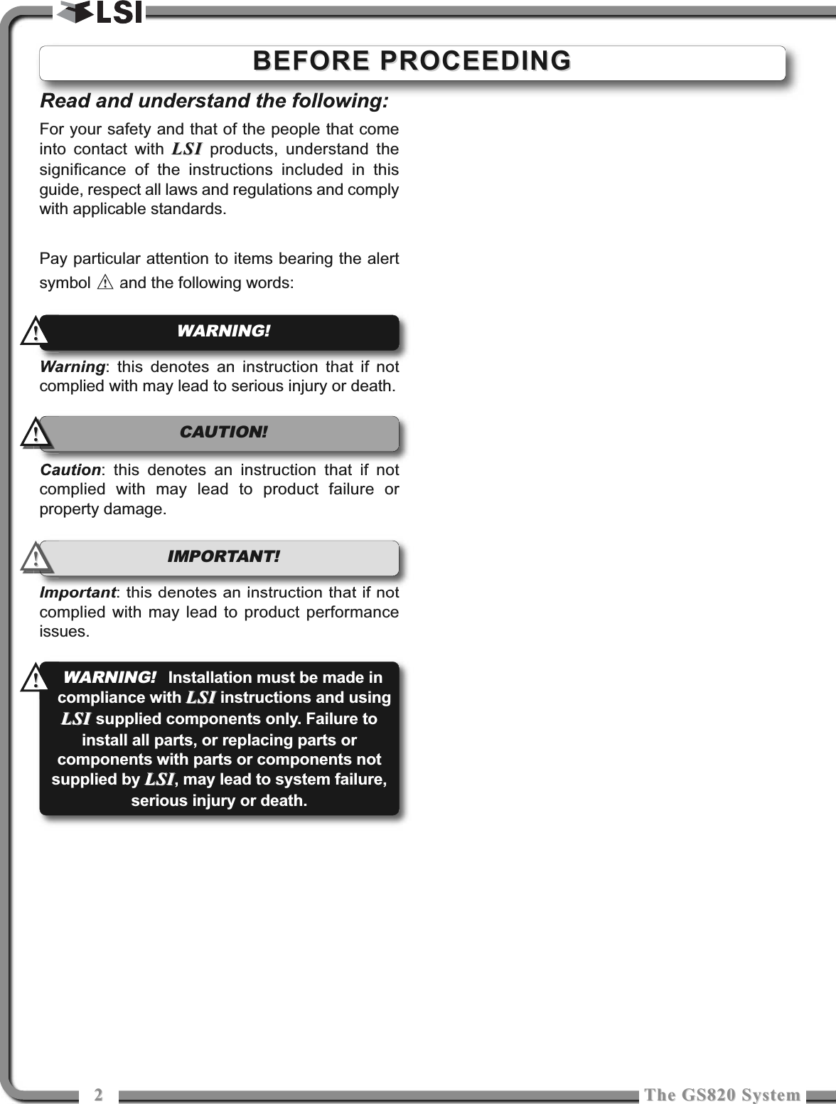 22The GS820 SystemThe GS820 SystemRead and understand the following:For your safety and that of the people that comeinto contact with LSILSI products, understand thesignificance of the instructions included in thisguide, respect all laws and regulations and complywith applicable standards.Pay particular attention to items bearing the alertsymbol  and the following words:Warning: this denotes an instruction that if notcomplied with may lead to serious injury or death.Caution: this denotes an instruction that if notcomplied with may lead to product failure orproperty damage.Important: this denotes an instruction that if notcomplied with may lead to product performanceissues.!!IMPORTANT! WARNING!!!!!CAUTION!!!BEFORE PROCEEDINGBEFORE PROCEEDINGWARNING!Installation must be made incompliance with LSILSI instructions and usingLSI LSI supplied components only. Failure toinstall all parts, or replacing parts orcomponents with parts or components notsupplied by LSILSI, may lead to system failure,serious injury or death.!!