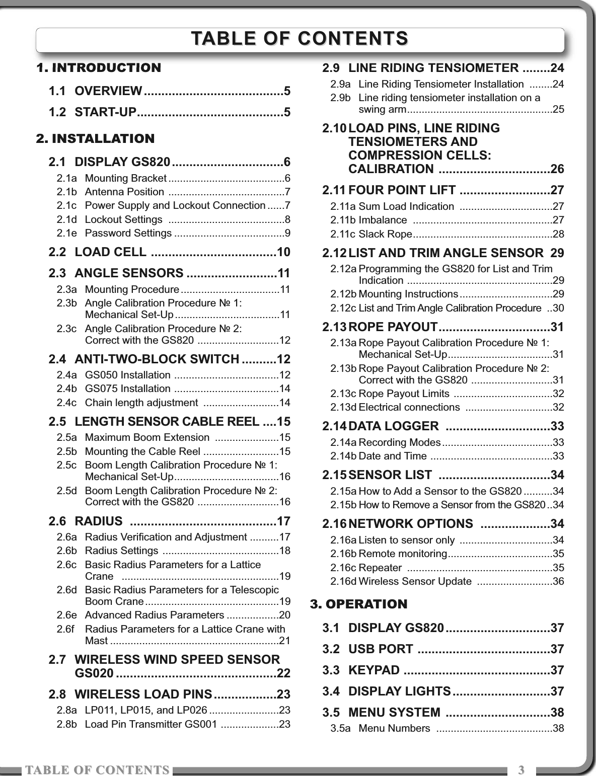 TABLE OF COTETSTABLE OF COTETS 331. INTRODUCTION1.1 OVERVIEW ........................................51.2 START-UP..........................................52. INSTALLATION2.1 DISPLAY GS820................................62.1a Mounting Bracket ........................................62.1b Antenna Position ........................................72.1c Power Supply and Lockout Connection ......72.1d Lockout Settings ........................................82.1e Password Settings ......................................92.2 LOAD CELL ....................................102.3 ANGLE SENSORS ..........................112.3a Mounting Procedure..................................112.3b Angle Calibration Procedure № 1:Mechanical Set-Up....................................112.3c Angle Calibration Procedure № 2: Correct with the GS820 ............................122.4 ANTI-TWO-BLOCK SWITCH ..........122.4a GS050 Installation ....................................122.4b GS075 Installation ....................................142.4c Chain length adjustment ..........................142.5 LENGTH SENSOR CABLE REEL ....152.5a Maximum Boom Extension ......................152.5b Mounting the Cable Reel ..........................152.5c Boom Length Calibration Procedure № 1:Mechanical Set-Up....................................162.5d Boom Length Calibration Procedure № 2:Correct with the GS820 ............................162.6 RADIUS ..........................................172.6a Radius Verification and Adjustment ..........172.6b Radius Settings ........................................182.6c Basic Radius Parameters for a LatticeCrane ......................................................192.6d Basic Radius Parameters for a TelescopicBoom Crane..............................................192.6e Advanced Radius Parameters ..................202.6f Radius Parameters for a Lattice Crane withMast ..........................................................212.7 WIRELESS WIND SPEED SENSORGS020 ..............................................222.8 WIRELESS LOAD PINS..................232.8a LP011, LP015, and LP026 ........................232.8b Load Pin Transmitter GS001 ....................232.9 LINE RIDING TENSIOMETER ........242.9a Line Riding Tensiometer Installation ........242.9b Line riding tensiometer installation on aswing arm..................................................252.10 LOAD PINS, LINE RIDINGTENSIOMETERS ANDCOMPRESSION CELLS:CALIBRATION ................................262.11 FOUR POINT LIFT ..........................272.11a Sum Load Indication ................................272.11b Imbalance ................................................272.11c Slack Rope................................................282.12 LIST AND TRIM ANGLE SENSOR 292.12a Programming the GS820 for List and TrimIndication ..................................................292.12b Mounting Instructions................................292.12c List and Trim Angle Calibration Procedure ..302.13 ROPE PAYOUT................................312.13a Rope Payout Calibration Procedure № 1:Mechanical Set-Up....................................312.13b Rope Payout Calibration Procedure № 2:Correct with the GS820 ............................312.13c Rope Payout Limits ..................................322.13d Electrical connections ..............................322.14 DATA LOGGER ..............................332.14a Recording Modes......................................332.14b Date and Time ..........................................332.15 SENSOR LIST ................................342.15a How to Add a Sensor to the GS820 ..........342.15b How to Remove a Sensor from the GS820 ..342.16 NETWORK OPTIONS ....................342.16a Listen to sensor only ................................342.16b Remote monitoring....................................352.16c Repeater ..................................................352.16d Wireless Sensor Update ..........................363. OPERATION3.1 DISPLAY GS820..............................373.2 USB PORT ......................................373.3 KEYPAD ..........................................373.4 DISPLAY LIGHTS............................373.5 MENU SYSTEM ..............................383.5a Menu Numbers ........................................38TABLE OF CONTENTSTABLE OF CONTENTS