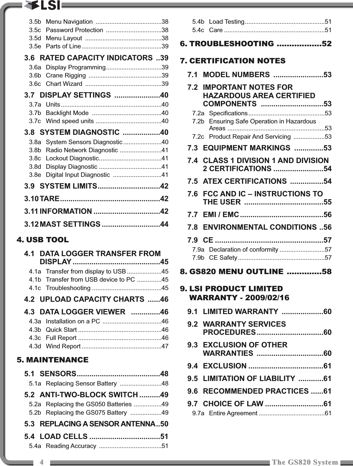 44The GS820 SystemThe GS820 System3.5b Menu Navigation ......................................383.5c Password Protection ................................383.5d Menu Layout ............................................383.5e Parts of Line..............................................393.6 RATED CAPACITY INDICATORS ..393.6a Display Programming................................393.6b Crane Rigging ..........................................393.6c Chart Wizard  ............................................393.7 DISPLAY SETTINGS ......................403.7a Units..........................................................403.7b Backlight Mode ........................................403.7c Wind speed units ......................................403.8 SYSTEM DIAGNOSTIC ..................403.8a System Sensors Diagnostic ......................403.8b Radio Network Diagnostic ........................413.8c Lockout Diagnostic....................................413.8d Display Diagnostic ....................................413.8e Digital Input Diagnostic ............................413.9 SYSTEM LIMITS..............................423.10 TARE................................................423.11 INFORMATION ................................423.12 MAST SETTINGS ............................444. USB TOOL4.1 DATA LOGGER TRANSFER FROMDISPLAY ..........................................454.1a Transfer from display to USB ....................454.1b Transfer from USB device to PC ..............454.1c Troubleshooting ........................................454.2 UPLOAD CAPACITY CHARTS ......464.3 DATA LOGGER VIEWER  ..............464.3a Installation on a PC ..................................464.3b Quick Start ................................................464.3c Full Report ................................................464.3d Wind Report ..............................................475. MAINTENANCE5.1 SENSORS........................................485.1a Replacing Sensor Battery ........................485.2 ANTI-TWO-BLOCK SWITCH ..........495.2a Replacing the GS050 Batteries ................495.2b Replacing the GS075 Battery ..................495.3 REPLACING A SENSOR ANTENNA..505.4 LOAD CELLS ..................................515.4a Reading Accuracy ....................................515.4b Load Testing..............................................515.4c Care ..........................................................516. TROUBLESHOOTING ..................527. CERTIFICATION NOTES7.1 MODEL NUMBERS ........................537.2 IMPORTANT NOTES FORHAZARDOUS AREA CERTIFIEDCOMPONENTS ..............................537.2a Specifications............................................537.2b Ensuring Safe Operation in HazardousAreas ........................................................537.2c Product Repair And Servicing ..................537.3 EQUIPMENT MARKINGS ..............537.4 CLASS 1 DIVISION 1 AND DIVISION2 CERTIFICATIONS ........................547.5 ATEX CERTIFICATIONS ................547.6 FCC AND IC – INSTRUCTIONS TOTHE USER ......................................557.7 EMI / EMC........................................567.8 ENVIRONMENTAL CONDITIONS ..567.9 CE ....................................................577.9a Declaration of conformity ..........................577.9b CE Safety..................................................578. GS820 MENU OUTLINE ..............589. LSI PRODUCT LIMITEDWARRANTY - 2009/02/169.1 LIMITED WARRANTY ....................609.2 WARRANTY SERVICESPROCEDURES................................609.3 EXCLUSION OF OTHERWARRANTIES ................................609.4 EXCLUSION ....................................619.5 LIMITATION OF LIABILITY ............619.6 RECOMMENDED PRACTICES ......619.7  CHOICE OF LAW ............................619.7a Entire Agreement ......................................61