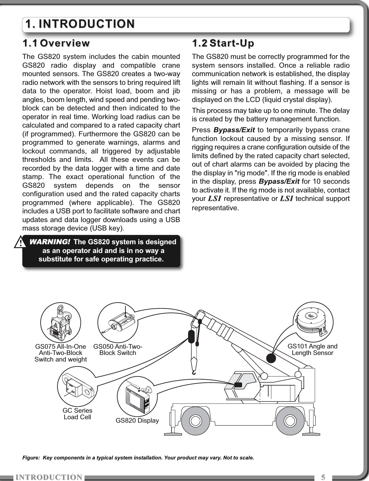 ITRODUCTIOITRODUCTIO 551.11.1 OverviewOverviewThe GS820 system includes the cabin mountedGS820 radio display and compatible cranemounted sensors. The GS820 creates a two-wayradio network with the sensors to bring required liftdata to the operator. Hoist load, boom and jibangles, boom length, wind speed and pending two-block can be detected and then indicated to theoperator in real time. Working load radius can becalculated and compared to a rated capacity chart(if programmed). Furthermore the GS820 can beprogrammed to generate warnings, alarms andlockout commands, all triggered by adjustablethresholds and limits.  All these events can berecorded by the data logger with a time and datestamp. The exact operational function of theGS820 system depends on the sensorconfiguration used and the rated capacity chartsprogrammed (where applicable). The GS820includes a USB port to facilitate software and chartupdates and data logger downloads using a USBmass storage device (USB key).1.21.2 Start-UpStart-UpThe GS820 must be correctly programmed for thesystem sensors installed. Once a reliable radiocommunication network is established, the displaylights will remain lit without flashing. If a sensor ismissing or has a problem, a message will bedisplayed on the LCD (liquid crystal display).This process may take up to one minute. The delayis created by the battery management function.Press Bypass/Exit to temporarily bypass cranefunction lockout caused by a missing sensor. Ifrigging requires a crane configuration outside of thelimits defined by the rated capacity chart selected,out of chart alarms can be avoided by placing thethe display in &quot;rig mode&quot;. If the rig mode is enabledin the display, press Bypass/Exit for 10 secondsto activate it. If the rig mode is not available, contactyour LSI LSI representative or LSILSI technical supportrepresentative.1.1. INTRODUCTIONINTRODUCTIONGS050 Anti-Two-Block SwitchGS075 All-In-OneAnti-Two-BlockSwitch and weightGS101 Angle andLength SensorGS820 DisplayGC SeriesLoad CellFigure: Key components in a typical system installation. Your product may vary. Not to scale.WARNING!The GS820 system is designedas an operator aid and is in no way asubstitute for safe operating practice. !!