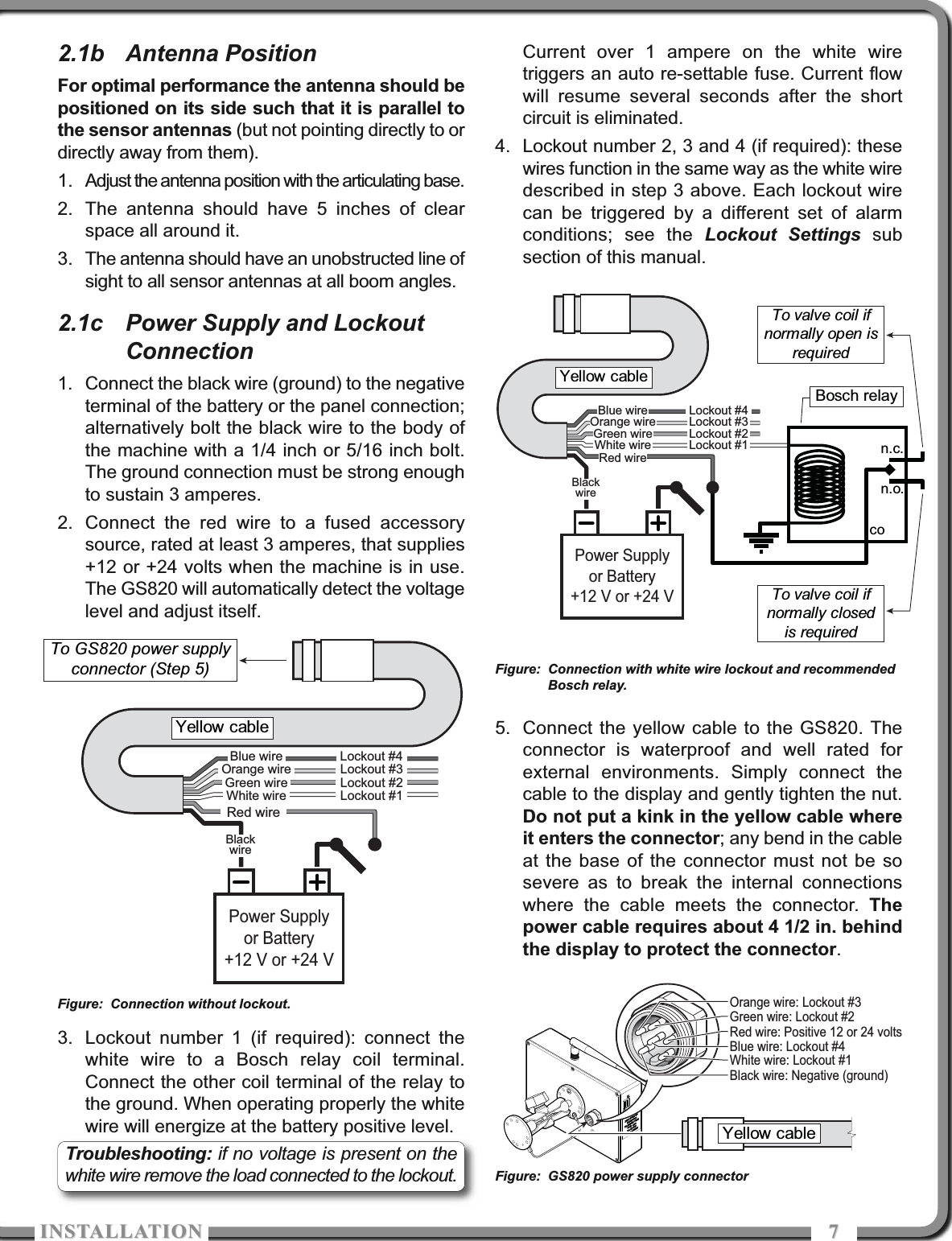 ISTALLATIOISTALLATIO 772.1b Antenna PositionFor optimal performance the antenna should bepositioned on its side such that it is parallel tothe sensor antennas (but not pointing directly to ordirectly away from them).1. Adjust the antenna position with the articulating base.2. The antenna should have 5 inches of clearspace all around it.3. The antenna should have an unobstructed line ofsight to all sensor antennas at all boom angles.2.1c Power Supply and LockoutConnection1. Connect the black wire (ground) to the negativeterminal of the battery or the panel connection;alternatively bolt the black wire to the body ofthe machine with a 1/4 inch or 5/16 inch bolt.The ground connection must be strong enoughto sustain 3 amperes. 2. Connect the red wire to a fused accessorysource, rated at least 3 amperes, that supplies+12 or +24 volts when the machine is in use.The GS820 will automatically detect the voltagelevel and adjust itself. 3. Lockout number 1 (if required): connect thewhite wire to a Bosch relay coil terminal.Connect the other coil terminal of the relay tothe ground. When operating properly the whitewire will energize at the battery positive level.Current over 1 ampere on the white wiretriggers an auto re-settable fuse. Current flowwill resume several seconds after the shortcircuit is eliminated.4. Lockout number 2, 3 and 4 (if required): thesewires function in the same way as the white wiredescribed in step 3 above. Each lockout wirecan be triggered by a different set of alarmconditions; see the Lockout Settings subsection of this manual.5. Connect the yellow cable to the GS820. Theconnector is waterproof and well rated forexternal environments. Simply connect thecable to the display and gently tighten the nut.Do not put a kink in the yellow cable whereit enters the connector; any bend in the cableat the base of the connector must not be sosevere as to break the internal connectionswhere the cable meets the connector. Thepower cable requires about 4 1/2 in. behindthe display to protect the connector.Power Supplyor Battery+12 V or +24 VBlackwireRed wireWhite wireOrange wireGreen wireBlue wireLockout #1Lockout #2Lockout #3Lockout #4Yellow cableTo GS820 power supply connector (Step 5)n.c.n.o.coPower Supplyor Battery+12 V or +24 VBlackwireRed wireWhite wireOrange wireGreen wireBlue wireLockout #1Lockout #2Lockout #3Lockout #4To valve coil ifnormally open isrequiredYellow cableTo valve coil if normally closed is requiredBosch relayYellow cableBlack wire: Negative (ground)Red wire: Positive 12 or 24 voltsWhite wire: Lockout #1Orange wire: Lockout #3Green wire: Lockout #2Blue wire: Lockout #4Figure: Connection without lockout.Figure: Connection with white wire lockout and recommendedBosch relay.Figure: GS820 power supply connectorTroubleshooting: if no voltage is present on thewhite wire remove the load connected to the lockout. 