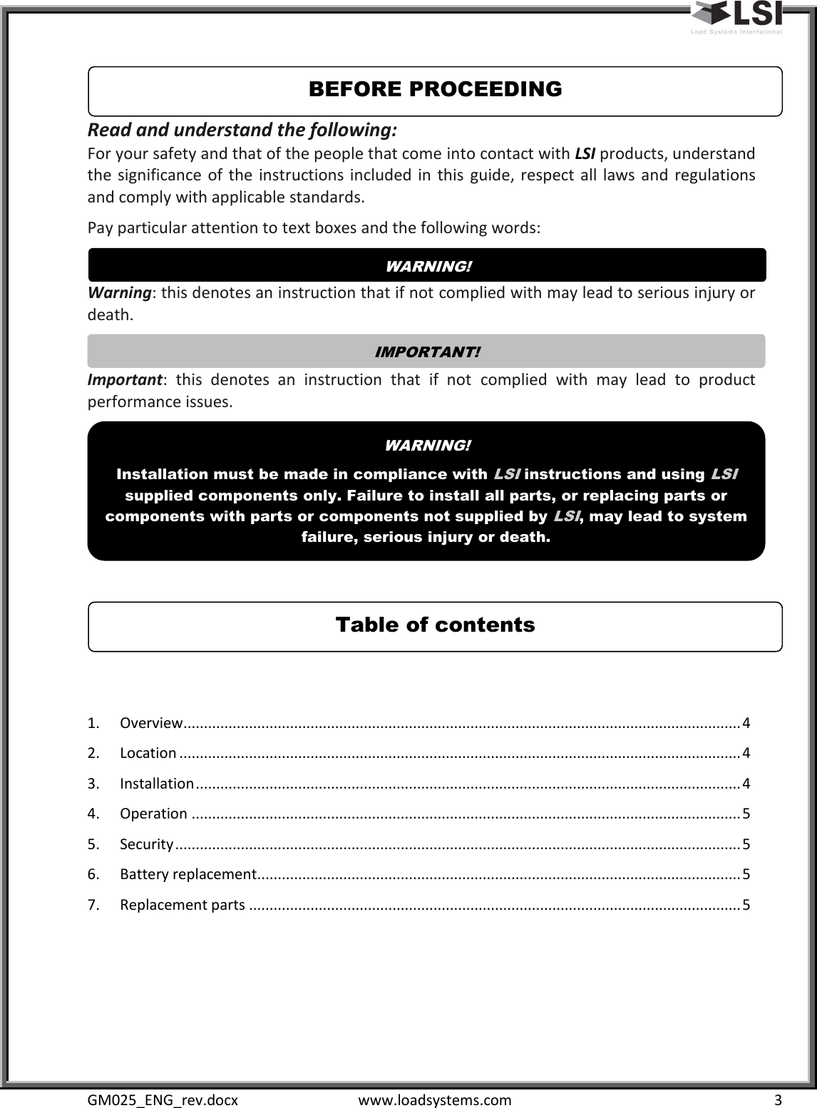  GM025_ENG_rev.docx  www.loadsystems.com  3 Read and understand the following: For your safety and that of the people that come into contact with LSI products, understand the significance of the  instructions included in  this  guide, respect  all  laws  and  regulations and comply with applicable standards. Pay particular attention to text boxes and the following words:  Warning: this denotes an instruction that if not complied with may lead to serious injury or death.  Important:  this  denotes  an  instruction  that  if  not  complied  with  may  lead  to  product performance issues.      1.  Overview ........................................................................................................................................ 4 2.  Location ......................................................................................................................................... 4 3.  Installation ..................................................................................................................................... 4 4.  Operation ...................................................................................................................................... 5 5.  Security .......................................................................................................................................... 5 6.  Battery replacement ...................................................................................................................... 5 7.  Replacement parts ........................................................................................................................ 5 Table of contents WARNING!   Installation must be made in compliance with LSI instructions and using LSI supplied components only. Failure to install all parts, or replacing parts or components with parts or components not supplied by LSI, may lead to system failure, serious injury or death. IMPORTANT!   WARNING!   BEFORE PROCEEDING 