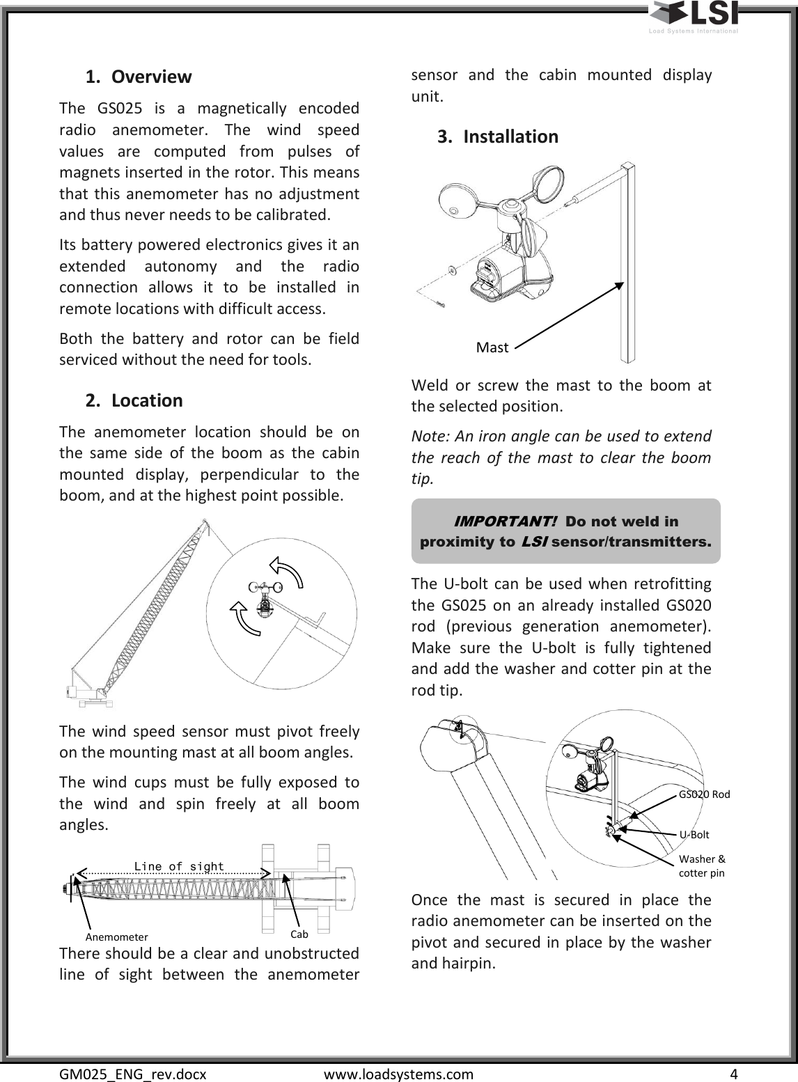  GM025_ENG_rev.docx  www.loadsystems.com  4 1. Overview The  GS025  is  a  magnetically  encoded radio  anemometer.  The  wind  speed values  are  computed  from  pulses  of magnets inserted in the rotor. This means that  this  anemometer  has no  adjustment and thus never needs to be calibrated. Its battery powered electronics gives it an extended  autonomy  and  the  radio connection  allows  it  to  be  installed  in remote locations with difficult access. Both  the  battery  and  rotor  can  be  field serviced without the need for tools. 2. Location The  anemometer  location  should  be  on the  same  side  of  the  boom  as  the  cabin mounted  display,  perpendicular  to  the boom, and at the highest point possible.  The  wind  speed  sensor  must  pivot  freely on the mounting mast at all boom angles. The  wind  cups  must  be  fully  exposed  to the  wind  and  spin  freely  at  all  boom angles.  There should be a clear and unobstructed line  of  sight  between  the  anemometer sensor  and  the  cabin  mounted  display unit. 3. Installation  Weld  or  screw  the  mast  to  the  boom  at the selected position. Note: An iron angle can be used to extend the  reach  of  the  mast  to  clear  the  boom tip.  The  U-bolt  can  be  used when  retrofitting the  GS025  on  an  already  installed  GS020 rod  (previous  generation  anemometer). Make  sure  the  U-bolt  is  fully  tightened and add the washer and cotter pin at the rod tip.  Once  the  mast  is  secured  in  place  the radio anemometer can be inserted on the pivot and secured in place by the washer and hairpin.  IMPORTANT!  Do not weld in proximity to LSI sensor/transmitters. Mast GS020 Rod U-Bolt Washer &amp; cotter pin Cab Anemometer Line of sight 