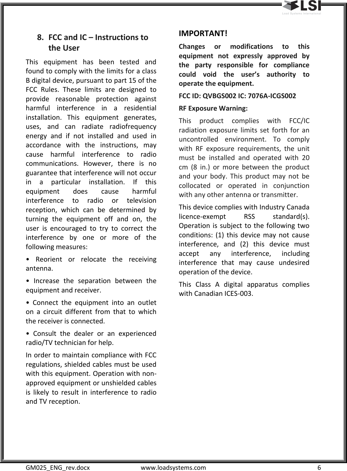  GM025_ENG_rev.docx  www.loadsystems.com  6 8. FCC and IC – Instructions to the User   This  equipment  has  been  tested  and found to comply with the limits for a class B digital device, pursuant to part 15 of the FCC  Rules.  These  limits  are  designed  to provide  reasonable  protection  against harmful  interference  in  a  residential installation.  This  equipment  generates, uses,  and  can  radiate  radiofrequency energy  and  if  not  installed  and  used  in accordance  with  the  instructions,  may cause  harmful  interference  to  radio communications.  However,  there  is  no guarantee that interference will not occur in  a  particular  installation.  If  this equipment  does  cause  harmful interference  to  radio  or  television reception,  which  can  be  determined  by turning  the  equipment  off  and  on,  the user  is  encouraged  to  try  to  correct  the interference  by  one  or  more  of  the following measures: •  Reorient  or  relocate  the  receiving antenna. •  Increase  the  separation  between  the equipment and receiver.  •  Connect  the  equipment  into  an  outlet on  a  circuit  different  from  that  to  which the receiver is connected. •  Consult  the  dealer  or  an  experienced radio/TV technician for help.  In order to maintain compliance with FCC regulations, shielded cables must be used with this equipment. Operation with non-approved equipment or unshielded cables is  likely  to  result  in  interference  to  radio and TV reception.    IMPORTANT! Changes  or  modifications  to  this equipment  not  expressly  approved  by the  party  responsible  for  compliance could  void  the  user’s  authority  to operate the equipment.   FCC ID: QVBGS002 IC: 7076A-ICGS002  RF Exposure Warning:  This  product  complies  with  FCC/IC radiation  exposure  limits  set  forth  for  an uncontrolled  environment.  To  comply with  RF  exposure  requirements,  the  unit must  be  installed  and  operated  with  20 cm  (8  in.)  or  more  between  the  product and  your  body.  This  product  may  not  be collocated  or  operated  in  conjunction with any other antenna or transmitter.  This device complies with Industry Canada licence-exempt  RSS  standard(s). Operation  is  subject to the  following two conditions:  (1)  this  device  may  not  cause interference,  and  (2)  this  device  must accept  any  interference,  including interference  that  may  cause  undesired operation of the device. This  Class  A  digital  apparatus  complies with Canadian ICES-003.          