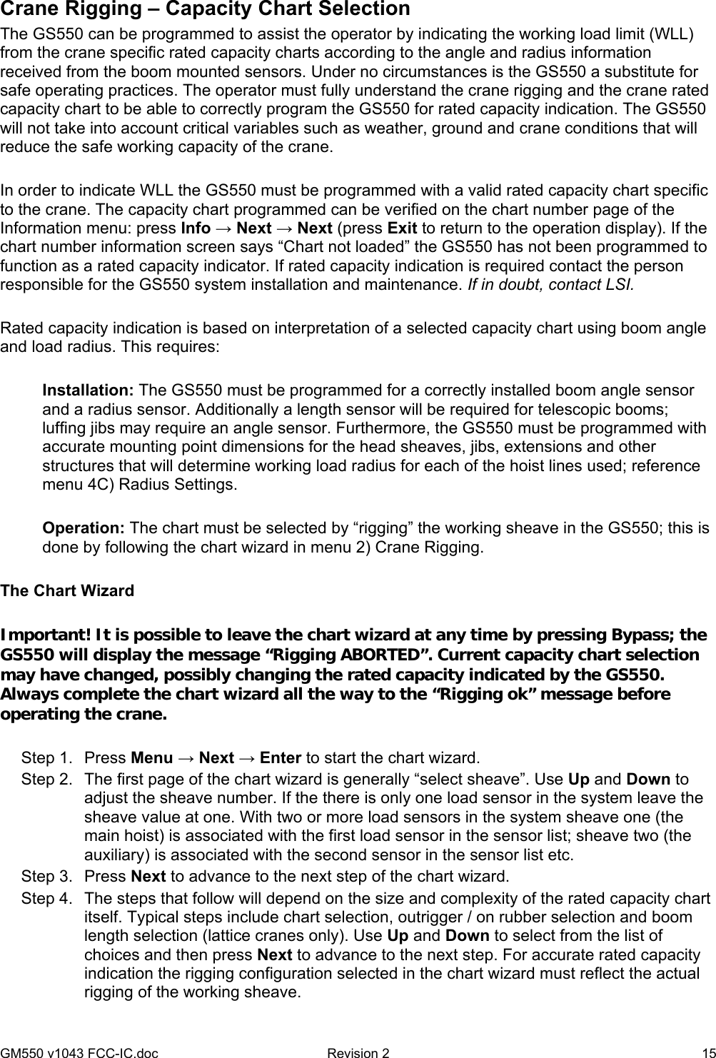 GM550 v1043 FCC-IC.doc  Revision 2   15 Crane Rigging – Capacity Chart Selection The GS550 can be programmed to assist the operator by indicating the working load limit (WLL) from the crane specific rated capacity charts according to the angle and radius information received from the boom mounted sensors. Under no circumstances is the GS550 a substitute for safe operating practices. The operator must fully understand the crane rigging and the crane rated capacity chart to be able to correctly program the GS550 for rated capacity indication. The GS550 will not take into account critical variables such as weather, ground and crane conditions that will reduce the safe working capacity of the crane.  In order to indicate WLL the GS550 must be programmed with a valid rated capacity chart specific to the crane. The capacity chart programmed can be verified on the chart number page of the Information menu: press Info → Next → Next (press Exit to return to the operation display). If the chart number information screen says “Chart not loaded” the GS550 has not been programmed to function as a rated capacity indicator. If rated capacity indication is required contact the person responsible for the GS550 system installation and maintenance. If in doubt, contact LSI.  Rated capacity indication is based on interpretation of a selected capacity chart using boom angle and load radius. This requires:  Installation: The GS550 must be programmed for a correctly installed boom angle sensor and a radius sensor. Additionally a length sensor will be required for telescopic booms; luffing jibs may require an angle sensor. Furthermore, the GS550 must be programmed with accurate mounting point dimensions for the head sheaves, jibs, extensions and other structures that will determine working load radius for each of the hoist lines used; reference menu 4C) Radius Settings.  Operation: The chart must be selected by “rigging” the working sheave in the GS550; this is done by following the chart wizard in menu 2) Crane Rigging.  The Chart Wizard  Important! It is possible to leave the chart wizard at any time by pressing Bypass; the GS550 will display the message “Rigging ABORTED”. Current capacity chart selection may have changed, possibly changing the rated capacity indicated by the GS550. Always complete the chart wizard all the way to the “Rigging ok” message before operating the crane.  Step 1.  Press Menu → Next → Enter to start the chart wizard. Step 2.  The first page of the chart wizard is generally “select sheave”. Use Up and Down to adjust the sheave number. If the there is only one load sensor in the system leave the sheave value at one. With two or more load sensors in the system sheave one (the main hoist) is associated with the first load sensor in the sensor list; sheave two (the auxiliary) is associated with the second sensor in the sensor list etc. Step 3.  Press Next to advance to the next step of the chart wizard. Step 4.  The steps that follow will depend on the size and complexity of the rated capacity chart itself. Typical steps include chart selection, outrigger / on rubber selection and boom length selection (lattice cranes only). Use Up and Down to select from the list of choices and then press Next to advance to the next step. For accurate rated capacity indication the rigging configuration selected in the chart wizard must reflect the actual rigging of the working sheave. 