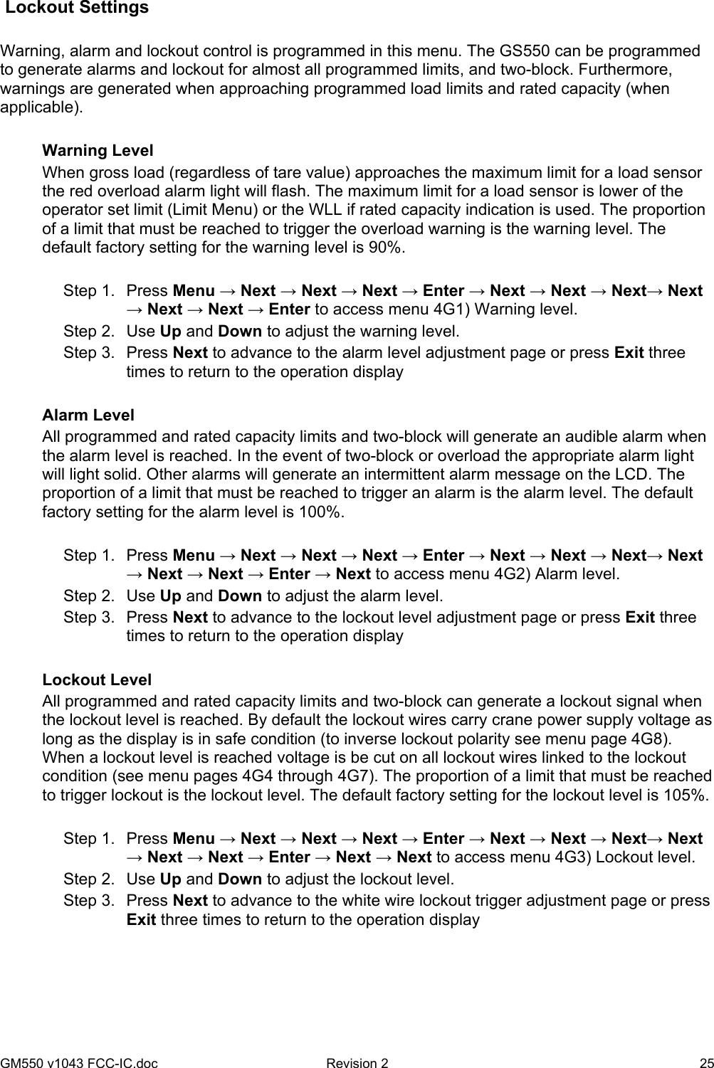 GM550 v1043 FCC-IC.doc  Revision 2   25  Lockout Settings   Warning, alarm and lockout control is programmed in this menu. The GS550 can be programmed to generate alarms and lockout for almost all programmed limits, and two-block. Furthermore, warnings are generated when approaching programmed load limits and rated capacity (when applicable).   Warning Level When gross load (regardless of tare value) approaches the maximum limit for a load sensor the red overload alarm light will flash. The maximum limit for a load sensor is lower of the operator set limit (Limit Menu) or the WLL if rated capacity indication is used. The proportion of a limit that must be reached to trigger the overload warning is the warning level. The default factory setting for the warning level is 90%.  Step 1.  Press Menu → Next → Next → Next → Enter → Next → Next → Next→ Next → Next → Next → Enter to access menu 4G1) Warning level. Step 2.  Use Up and Down to adjust the warning level. Step 3.  Press Next to advance to the alarm level adjustment page or press Exit three times to return to the operation display  Alarm Level All programmed and rated capacity limits and two-block will generate an audible alarm when the alarm level is reached. In the event of two-block or overload the appropriate alarm light will light solid. Other alarms will generate an intermittent alarm message on the LCD. The proportion of a limit that must be reached to trigger an alarm is the alarm level. The default factory setting for the alarm level is 100%.   Step 1.  Press Menu → Next → Next → Next → Enter → Next → Next → Next→ Next → Next → Next → Enter → Next to access menu 4G2) Alarm level. Step 2.  Use Up and Down to adjust the alarm level. Step 3.  Press Next to advance to the lockout level adjustment page or press Exit three times to return to the operation display  Lockout Level All programmed and rated capacity limits and two-block can generate a lockout signal when the lockout level is reached. By default the lockout wires carry crane power supply voltage as long as the display is in safe condition (to inverse lockout polarity see menu page 4G8). When a lockout level is reached voltage is be cut on all lockout wires linked to the lockout condition (see menu pages 4G4 through 4G7). The proportion of a limit that must be reached to trigger lockout is the lockout level. The default factory setting for the lockout level is 105%.    Step 1.  Press Menu → Next → Next → Next → Enter → Next → Next → Next→ Next → Next → Next → Enter → Next → Next to access menu 4G3) Lockout level. Step 2.  Use Up and Down to adjust the lockout level. Step 3.  Press Next to advance to the white wire lockout trigger adjustment page or press Exit three times to return to the operation display  