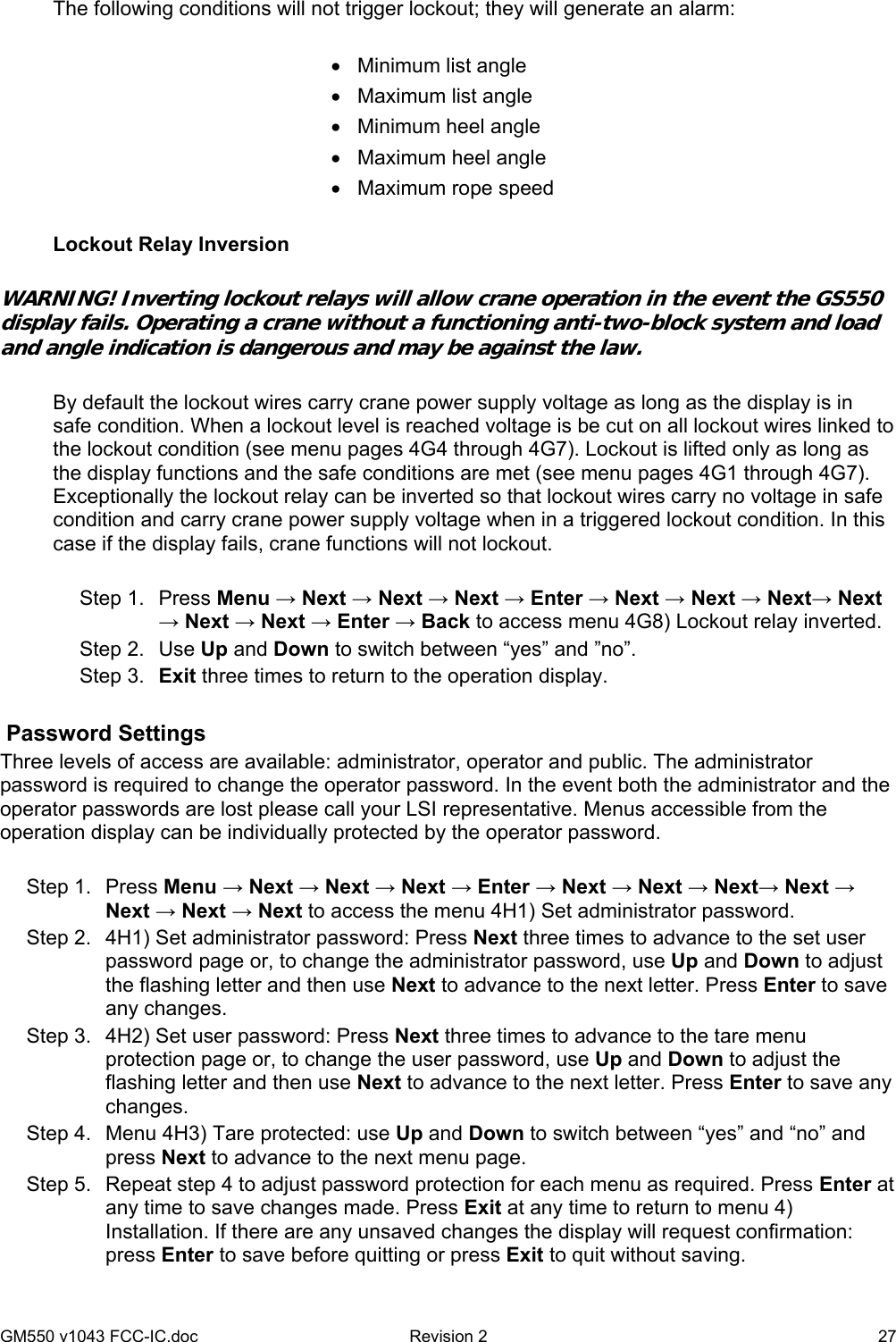 GM550 v1043 FCC-IC.doc  Revision 2   27 The following conditions will not trigger lockout; they will generate an alarm:  •  Minimum list angle •  Maximum list angle •  Minimum heel angle •  Maximum heel angle •  Maximum rope speed  Lockout Relay Inversion  WARNING! Inverting lockout relays will allow crane operation in the event the GS550 display fails. Operating a crane without a functioning anti-two-block system and load and angle indication is dangerous and may be against the law.  By default the lockout wires carry crane power supply voltage as long as the display is in safe condition. When a lockout level is reached voltage is be cut on all lockout wires linked to the lockout condition (see menu pages 4G4 through 4G7). Lockout is lifted only as long as the display functions and the safe conditions are met (see menu pages 4G1 through 4G7). Exceptionally the lockout relay can be inverted so that lockout wires carry no voltage in safe condition and carry crane power supply voltage when in a triggered lockout condition. In this case if the display fails, crane functions will not lockout.  Step 1.  Press Menu → Next → Next → Next → Enter → Next → Next → Next→ Next → Next → Next → Enter → Back to access menu 4G8) Lockout relay inverted. Step 2.  Use Up and Down to switch between “yes” and ”no”. Step 3.  Exit three times to return to the operation display.   Password Settings Three levels of access are available: administrator, operator and public. The administrator password is required to change the operator password. In the event both the administrator and the operator passwords are lost please call your LSI representative. Menus accessible from the operation display can be individually protected by the operator password.  Step 1.  Press Menu → Next → Next → Next → Enter → Next → Next → Next→ Next → Next → Next → Next to access the menu 4H1) Set administrator password. Step 2.  4H1) Set administrator password: Press Next three times to advance to the set user password page or, to change the administrator password, use Up and Down to adjust the flashing letter and then use Next to advance to the next letter. Press Enter to save any changes. Step 3.  4H2) Set user password: Press Next three times to advance to the tare menu protection page or, to change the user password, use Up and Down to adjust the flashing letter and then use Next to advance to the next letter. Press Enter to save any changes. Step 4.  Menu 4H3) Tare protected: use Up and Down to switch between “yes” and “no” and press Next to advance to the next menu page. Step 5.  Repeat step 4 to adjust password protection for each menu as required. Press Enter at any time to save changes made. Press Exit at any time to return to menu 4) Installation. If there are any unsaved changes the display will request confirmation: press Enter to save before quitting or press Exit to quit without saving. 