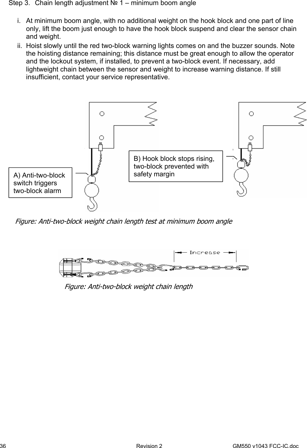 36  Revision 2   GM550 v1043 FCC-IC.doc Step 3.  Chain length adjustment № 1 – minimum boom angle  i.  At minimum boom angle, with no additional weight on the hook block and one part of line only, lift the boom just enough to have the hook block suspend and clear the sensor chain and weight. ii.  Hoist slowly until the red two-block warning lights comes on and the buzzer sounds. Note the hoisting distance remaining; this distance must be great enough to allow the operator and the lockout system, if installed, to prevent a two-block event. If necessary, add lightweight chain between the sensor and weight to increase warning distance. If still insufficient, contact your service representative.        A) Anti-two-block switch triggers two-block alarm B) Hook block stops rising, two-block prevented with safety margin Figure: Anti-two-block weight chain length test at minimum boom angle Figure: Anti-two-block weight chain length 