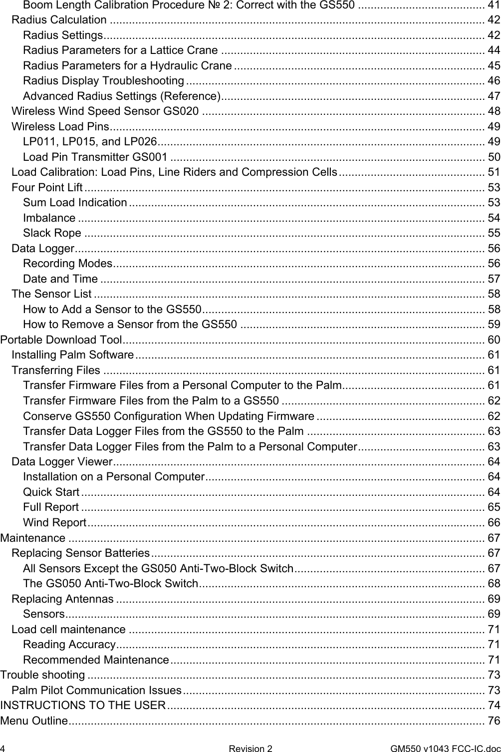 4  Revision 2   GM550 v1043 FCC-IC.doc Boom Length Calibration Procedure № 2: Correct with the GS550 ........................................ 41 Radius Calculation ...................................................................................................................... 42 Radius Settings........................................................................................................................ 42 Radius Parameters for a Lattice Crane ................................................................................... 44 Radius Parameters for a Hydraulic Crane ............................................................................... 45 Radius Display Troubleshooting .............................................................................................. 46 Advanced Radius Settings (Reference)................................................................................... 47 Wireless Wind Speed Sensor GS020 ......................................................................................... 48 Wireless Load Pins...................................................................................................................... 49 LP011, LP015, and LP026....................................................................................................... 49 Load Pin Transmitter GS001 ................................................................................................... 50 Load Calibration: Load Pins, Line Riders and Compression Cells.............................................. 51 Four Point Lift .............................................................................................................................. 53 Sum Load Indication ................................................................................................................ 53 Imbalance ................................................................................................................................ 54 Slack Rope .............................................................................................................................. 55 Data Logger................................................................................................................................. 56 Recording Modes..................................................................................................................... 56 Date and Time ......................................................................................................................... 57 The Sensor List ........................................................................................................................... 58 How to Add a Sensor to the GS550......................................................................................... 58 How to Remove a Sensor from the GS550 ............................................................................. 59 Portable Download Tool.................................................................................................................. 60 Installing Palm Software.............................................................................................................. 61 Transferring Files ........................................................................................................................ 61 Transfer Firmware Files from a Personal Computer to the Palm............................................. 61 Transfer Firmware Files from the Palm to a GS550 ................................................................ 62 Conserve GS550 Configuration When Updating Firmware ..................................................... 62 Transfer Data Logger Files from the GS550 to the Palm ........................................................ 63 Transfer Data Logger Files from the Palm to a Personal Computer........................................ 63 Data Logger Viewer..................................................................................................................... 64 Installation on a Personal Computer........................................................................................ 64 Quick Start ............................................................................................................................... 64 Full Report ............................................................................................................................... 65 Wind Report............................................................................................................................. 66 Maintenance ................................................................................................................................... 67 Replacing Sensor Batteries......................................................................................................... 67 All Sensors Except the GS050 Anti-Two-Block Switch............................................................ 67 The GS050 Anti-Two-Block Switch.......................................................................................... 68 Replacing Antennas .................................................................................................................... 69 Sensors.................................................................................................................................... 69 Load cell maintenance ................................................................................................................ 71 Reading Accuracy.................................................................................................................... 71 Recommended Maintenance................................................................................................... 71 Trouble shooting ............................................................................................................................. 73 Palm Pilot Communication Issues............................................................................................... 73 INSTRUCTIONS TO THE USER.................................................................................................... 74 Menu Outline................................................................................................................................... 76 