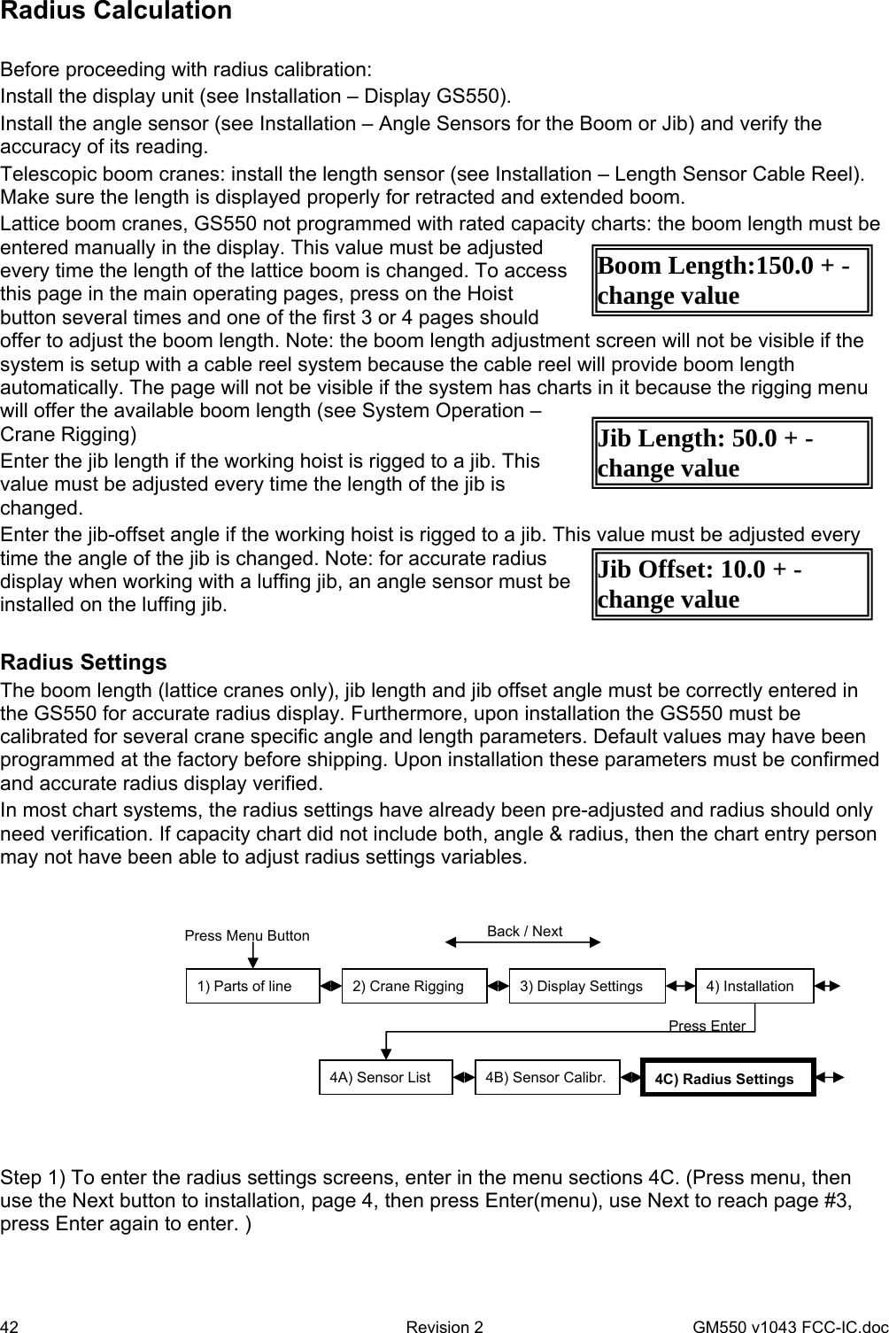 42  Revision 2   GM550 v1043 FCC-IC.doc Boom Length:150.0 + - change value Jib Length: 50.0 + - change value Jib Offset: 10.0 + - change value Radius Calculation  Before proceeding with radius calibration: Install the display unit (see Installation – Display GS550). Install the angle sensor (see Installation – Angle Sensors for the Boom or Jib) and verify the accuracy of its reading. Telescopic boom cranes: install the length sensor (see Installation – Length Sensor Cable Reel). Make sure the length is displayed properly for retracted and extended boom. Lattice boom cranes, GS550 not programmed with rated capacity charts: the boom length must be entered manually in the display. This value must be adjusted every time the length of the lattice boom is changed. To access this page in the main operating pages, press on the Hoist button several times and one of the first 3 or 4 pages should offer to adjust the boom length. Note: the boom length adjustment screen will not be visible if the system is setup with a cable reel system because the cable reel will provide boom length automatically. The page will not be visible if the system has charts in it because the rigging menu will offer the available boom length (see System Operation – Crane Rigging) Enter the jib length if the working hoist is rigged to a jib. This value must be adjusted every time the length of the jib is changed. Enter the jib-offset angle if the working hoist is rigged to a jib. This value must be adjusted every time the angle of the jib is changed. Note: for accurate radius display when working with a luffing jib, an angle sensor must be installed on the luffing jib.  Radius Settings The boom length (lattice cranes only), jib length and jib offset angle must be correctly entered in the GS550 for accurate radius display. Furthermore, upon installation the GS550 must be calibrated for several crane specific angle and length parameters. Default values may have been programmed at the factory before shipping. Upon installation these parameters must be confirmed and accurate radius display verified.  In most chart systems, the radius settings have already been pre-adjusted and radius should only need verification. If capacity chart did not include both, angle &amp; radius, then the chart entry person may not have been able to adjust radius settings variables.    Step 1) To enter the radius settings screens, enter in the menu sections 4C. (Press menu, then use the Next button to installation, page 4, then press Enter(menu), use Next to reach page #3, press Enter again to enter. )  1) Parts of line  2) Crane Rigging  3) Display Settings  4) Installation Press Menu Button  Back / Next 4A) Sensor List  4B) Sensor Calibr.  4C)Radius Settings Press Enter 