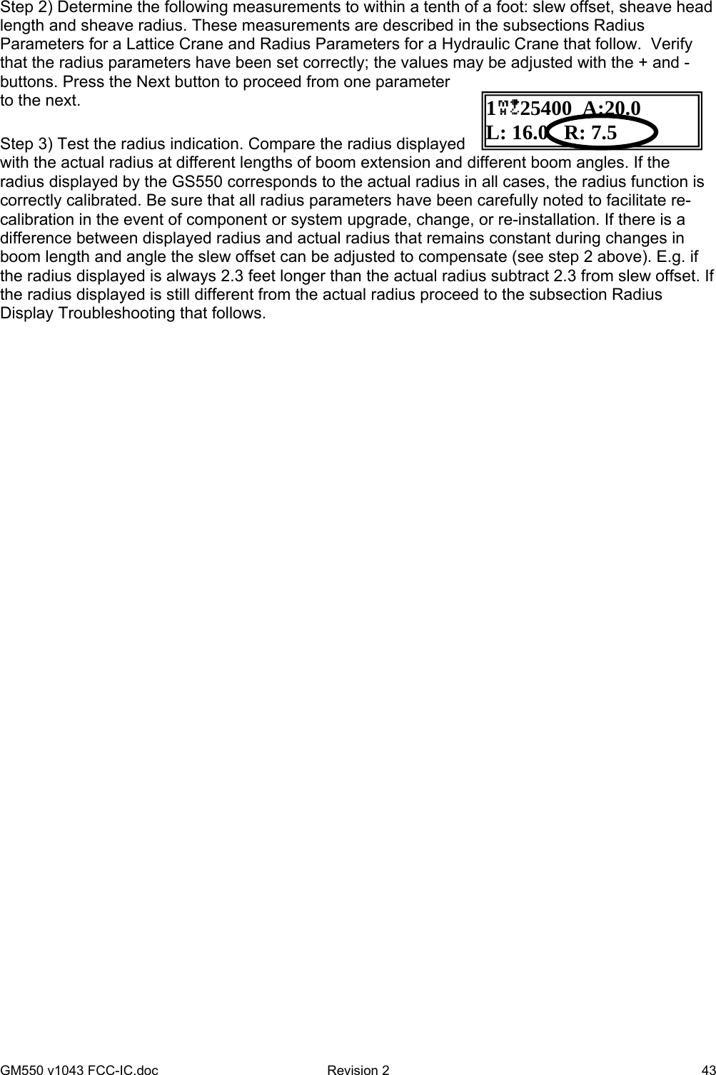 GM550 v1043 FCC-IC.doc  Revision 2   43 Step 2) Determine the following measurements to within a tenth of a foot: slew offset, sheave head length and sheave radius. These measurements are described in the subsections Radius Parameters for a Lattice Crane and Radius Parameters for a Hydraulic Crane that follow.  Verify that the radius parameters have been set correctly; the values may be adjusted with the + and - buttons. Press the Next button to proceed from one parameter to the next.  Step 3) Test the radius indication. Compare the radius displayed with the actual radius at different lengths of boom extension and different boom angles. If the radius displayed by the GS550 corresponds to the actual radius in all cases, the radius function is correctly calibrated. Be sure that all radius parameters have been carefully noted to facilitate re-calibration in the event of component or system upgrade, change, or re-installation. If there is a difference between displayed radius and actual radius that remains constant during changes in boom length and angle the slew offset can be adjusted to compensate (see step 2 above). E.g. if the radius displayed is always 2.3 feet longer than the actual radius subtract 2.3 from slew offset. If the radius displayed is still different from the actual radius proceed to the subsection Radius Display Troubleshooting that follows. 125400  A:20.0 L: 16.0   R: 7.5  