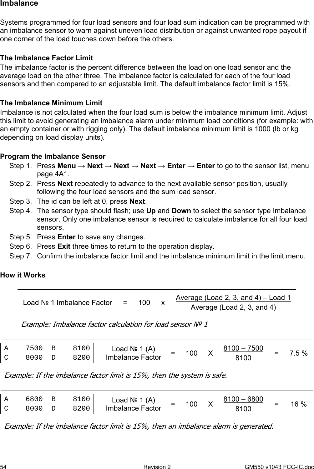 54  Revision 2   GM550 v1043 FCC-IC.doc Imbalance  Systems programmed for four load sensors and four load sum indication can be programmed with an imbalance sensor to warn against uneven load distribution or against unwanted rope payout if one corner of the load touches down before the others.   The Imbalance Factor Limit The imbalance factor is the percent difference between the load on one load sensor and the average load on the other three. The imbalance factor is calculated for each of the four load sensors and then compared to an adjustable limit. The default imbalance factor limit is 15%.  The Imbalance Minimum Limit Imbalance is not calculated when the four load sum is below the imbalance minimum limit. Adjust this limit to avoid generating an imbalance alarm under minimum load conditions (for example: with an empty container or with rigging only). The default imbalance minimum limit is 1000 (lb or kg depending on load display units).  Program the Imbalance Sensor Step 1.  Press Menu → Next → Next → Next → Enter → Enter to go to the sensor list, menu page 4A1. Step 2.  Press Next repeatedly to advance to the next available sensor position, usually following the four load sensors and the sum load sensor. Step 3.  The id can be left at 0, press Next. Step 4.  The sensor type should flash; use Up and Down to select the sensor type Imbalance sensor. Only one imbalance sensor is required to calculate imbalance for all four load sensors. Step 5.  Press Enter to save any changes. Step 6.  Press Exit three times to return to the operation display. Step 7.  Confirm the imbalance factor limit and the imbalance minimum limit in the limit menu.    How it Works          Load № 1 Imbalance Factor  =  100  x  Average (Load 2, 3, and 4) – Load 1 Average (Load 2, 3, and 4)      Example: Imbalance factor calculation for load sensor № 1                 A    7500  B    8100 C    8000  D    8200   Load № 1 (A) Imbalance Factor  = 100 X 8100 – 7500 8100  = 7.5 %            Example: If the imbalance factor limit is 15%, then the system is safe.                 A    6800  B    8100 C    8000  D    8200   Load № 1 (A) Imbalance Factor  = 100 X 8100 – 6800 8100  = 16 %            Example: If the imbalance factor limit is 15%, then an imbalance alarm is generated. 