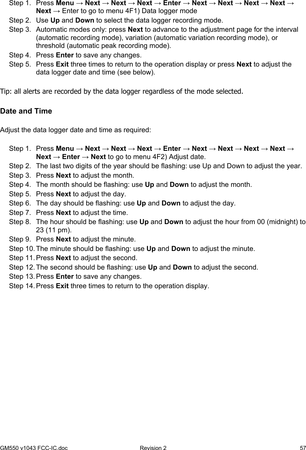 GM550 v1043 FCC-IC.doc  Revision 2   57  Step 1.  Press Menu → Next → Next → Next → Enter → Next → Next → Next → Next → Next → Enter to go to menu 4F1) Data logger mode Step 2.  Use Up and Down to select the data logger recording mode. Step 3.  Automatic modes only: press Next to advance to the adjustment page for the interval (automatic recording mode), variation (automatic variation recording mode), or threshold (automatic peak recording mode). Step 4.  Press Enter to save any changes. Step 5.  Press Exit three times to return to the operation display or press Next to adjust the data logger date and time (see below).  Tip: all alerts are recorded by the data logger regardless of the mode selected.   Date and Time  Adjust the data logger date and time as required:  Step 1.  Press Menu → Next → Next → Next → Enter → Next → Next → Next → Next → Next → Enter → Next to go to menu 4F2) Adjust date. Step 2.  The last two digits of the year should be flashing: use Up and Down to adjust the year. Step 3.  Press Next to adjust the month. Step 4.  The month should be flashing: use Up and Down to adjust the month. Step 5.  Press Next to adjust the day. Step 6.  The day should be flashing: use Up and Down to adjust the day. Step 7.  Press Next to adjust the time. Step 8.  The hour should be flashing: use Up and Down to adjust the hour from 00 (midnight) to 23 (11 pm). Step 9.  Press Next to adjust the minute. Step 10. The minute should be flashing: use Up and Down to adjust the minute. Step 11. Press Next to adjust the second. Step 12. The second should be flashing: use Up and Down to adjust the second. Step 13. Press Enter to save any changes. Step 14. Press Exit three times to return to the operation display. 