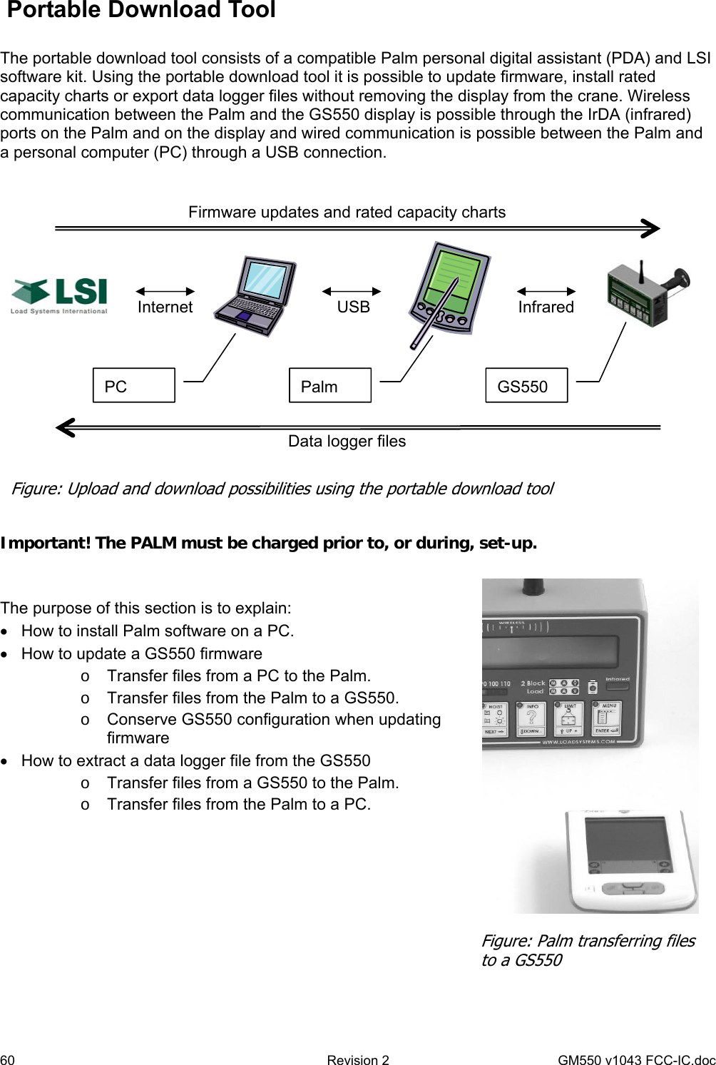 60  Revision 2   GM550 v1043 FCC-IC.doc  Portable Download Tool  The portable download tool consists of a compatible Palm personal digital assistant (PDA) and LSI software kit. Using the portable download tool it is possible to update firmware, install rated capacity charts or export data logger files without removing the display from the crane. Wireless communication between the Palm and the GS550 display is possible through the IrDA (infrared) ports on the Palm and on the display and wired communication is possible between the Palm and a personal computer (PC) through a USB connection.     Important! The PALM must be charged prior to, or during, set-up.   The purpose of this section is to explain: •  How to install Palm software on a PC. •  How to update a GS550 firmware o  Transfer files from a PC to the Palm. o  Transfer files from the Palm to a GS550. o  Conserve GS550 configuration when updating firmware •  How to extract a data logger file from the GS550 o  Transfer files from a GS550 to the Palm. o  Transfer files from the Palm to a PC.       Internet  USB  Infrared Data logger files Firmware updates and rated capacity charts PC  Palm  GS550 Figure: Upload and download possibilities using the portable download tool Figure: Palm transferring files to a GS550 