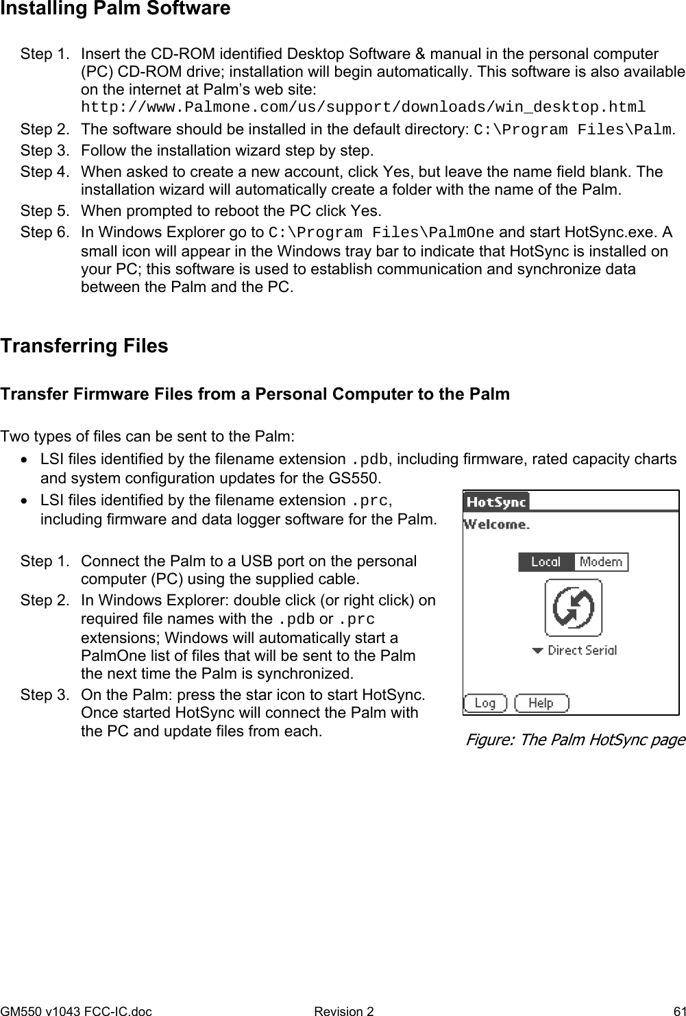 GM550 v1043 FCC-IC.doc  Revision 2   61 Installing Palm Software  Step 1.  Insert the CD-ROM identified Desktop Software &amp; manual in the personal computer (PC) CD-ROM drive; installation will begin automatically. This software is also available on the internet at Palm’s web site: http://www.Palmone.com/us/support/downloads/win_desktop.html Step 2.  The software should be installed in the default directory: C:\Program Files\Palm. Step 3.  Follow the installation wizard step by step. Step 4.  When asked to create a new account, click Yes, but leave the name field blank. The installation wizard will automatically create a folder with the name of the Palm. Step 5.  When prompted to reboot the PC click Yes. Step 6.  In Windows Explorer go to C:\Program Files\PalmOne and start HotSync.exe. A small icon will appear in the Windows tray bar to indicate that HotSync is installed on your PC; this software is used to establish communication and synchronize data between the Palm and the PC.  Transferring Files  Transfer Firmware Files from a Personal Computer to the Palm  Two types of files can be sent to the Palm: •  LSI files identified by the filename extension .pdb, including firmware, rated capacity charts and system configuration updates for the GS550.  •  LSI files identified by the filename extension .prc, including firmware and data logger software for the Palm.  Step 1.  Connect the Palm to a USB port on the personal computer (PC) using the supplied cable. Step 2.  In Windows Explorer: double click (or right click) on required file names with the .pdb or .prc extensions; Windows will automatically start a PalmOne list of files that will be sent to the Palm the next time the Palm is synchronized. Step 3.  On the Palm: press the star icon to start HotSync. Once started HotSync will connect the Palm with the PC and update files from each.  Figure: The Palm HotSync page 