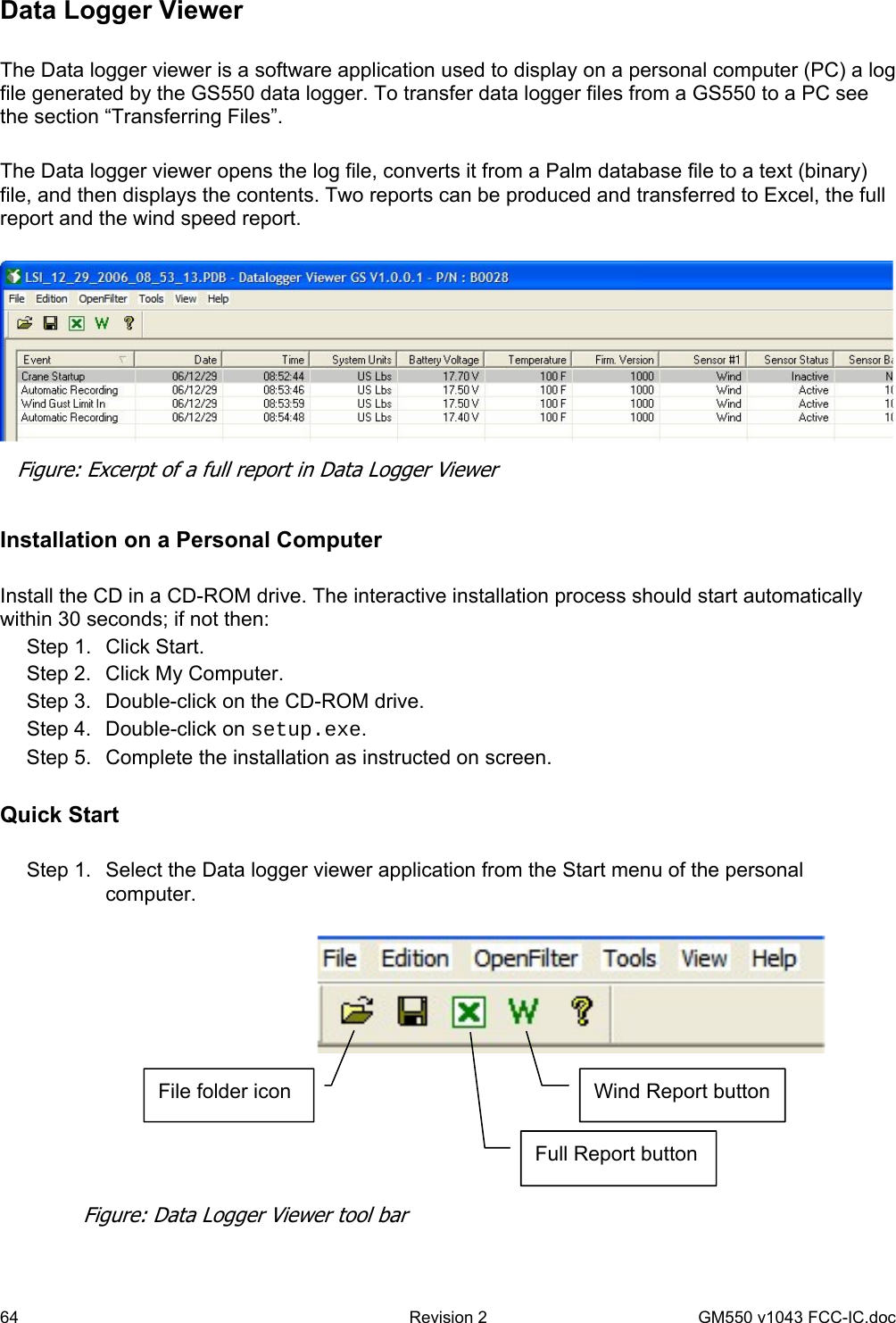 64  Revision 2   GM550 v1043 FCC-IC.doc Data Logger Viewer   The Data logger viewer is a software application used to display on a personal computer (PC) a log file generated by the GS550 data logger. To transfer data logger files from a GS550 to a PC see the section “Transferring Files”.  The Data logger viewer opens the log file, converts it from a Palm database file to a text (binary) file, and then displays the contents. Two reports can be produced and transferred to Excel, the full report and the wind speed report.    Installation on a Personal Computer  Install the CD in a CD-ROM drive. The interactive installation process should start automatically within 30 seconds; if not then: Step 1.  Click Start. Step 2.  Click My Computer. Step 3.  Double-click on the CD-ROM drive. Step 4.  Double-click on setup.exe. Step 5.  Complete the installation as instructed on screen.  Quick Start  Step 1.  Select the Data logger viewer application from the Start menu of the personal computer.    Figure: Excerpt of a full report in Data Logger Viewer  File folder icon Full Report button Wind Report button Figure: Data Logger Viewer tool bar 