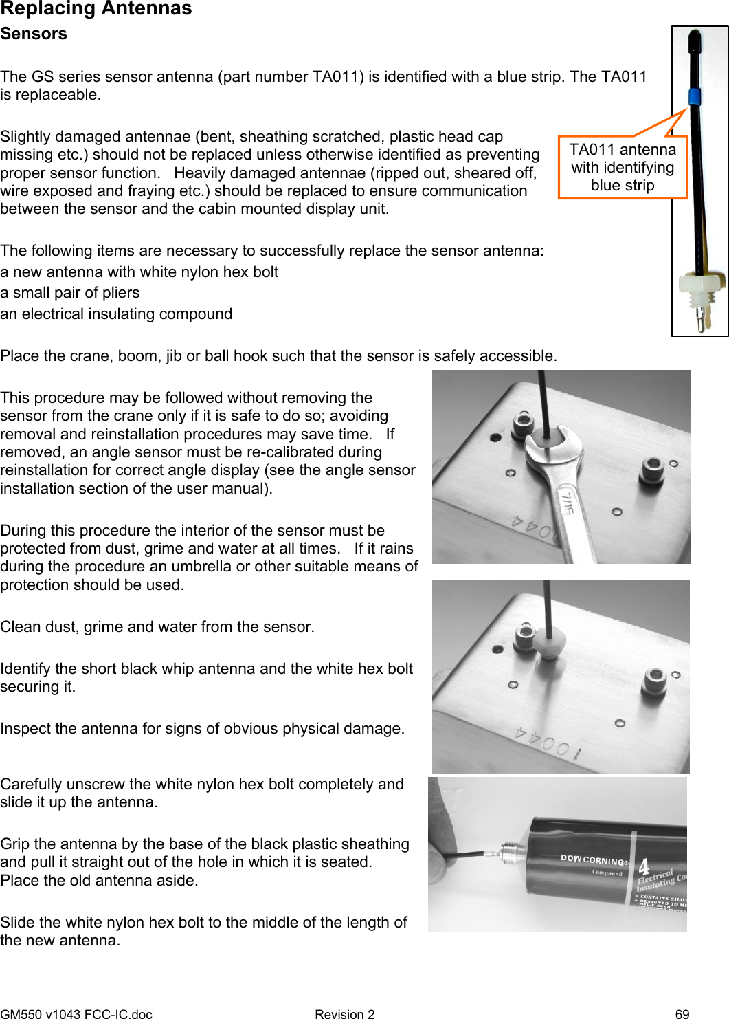 GM550 v1043 FCC-IC.doc  Revision 2   69 TA011 antenna with identifying blue strip Replacing Antennas Sensors  The GS series sensor antenna (part number TA011) is identified with a blue strip. The TA011 is replaceable.   Slightly damaged antennae (bent, sheathing scratched, plastic head cap missing etc.) should not be replaced unless otherwise identified as preventing proper sensor function.   Heavily damaged antennae (ripped out, sheared off, wire exposed and fraying etc.) should be replaced to ensure communication between the sensor and the cabin mounted display unit.  The following items are necessary to successfully replace the sensor antenna: a new antenna with white nylon hex bolt a small pair of pliers an electrical insulating compound  Place the crane, boom, jib or ball hook such that the sensor is safely accessible.  This procedure may be followed without removing the sensor from the crane only if it is safe to do so; avoiding removal and reinstallation procedures may save time.   If removed, an angle sensor must be re-calibrated during reinstallation for correct angle display (see the angle sensor installation section of the user manual).  During this procedure the interior of the sensor must be protected from dust, grime and water at all times.   If it rains during the procedure an umbrella or other suitable means of protection should be used.  Clean dust, grime and water from the sensor.  Identify the short black whip antenna and the white hex bolt securing it.  Inspect the antenna for signs of obvious physical damage.  Carefully unscrew the white nylon hex bolt completely and slide it up the antenna.  Grip the antenna by the base of the black plastic sheathing and pull it straight out of the hole in which it is seated.   Place the old antenna aside.  Slide the white nylon hex bolt to the middle of the length of the new antenna.  