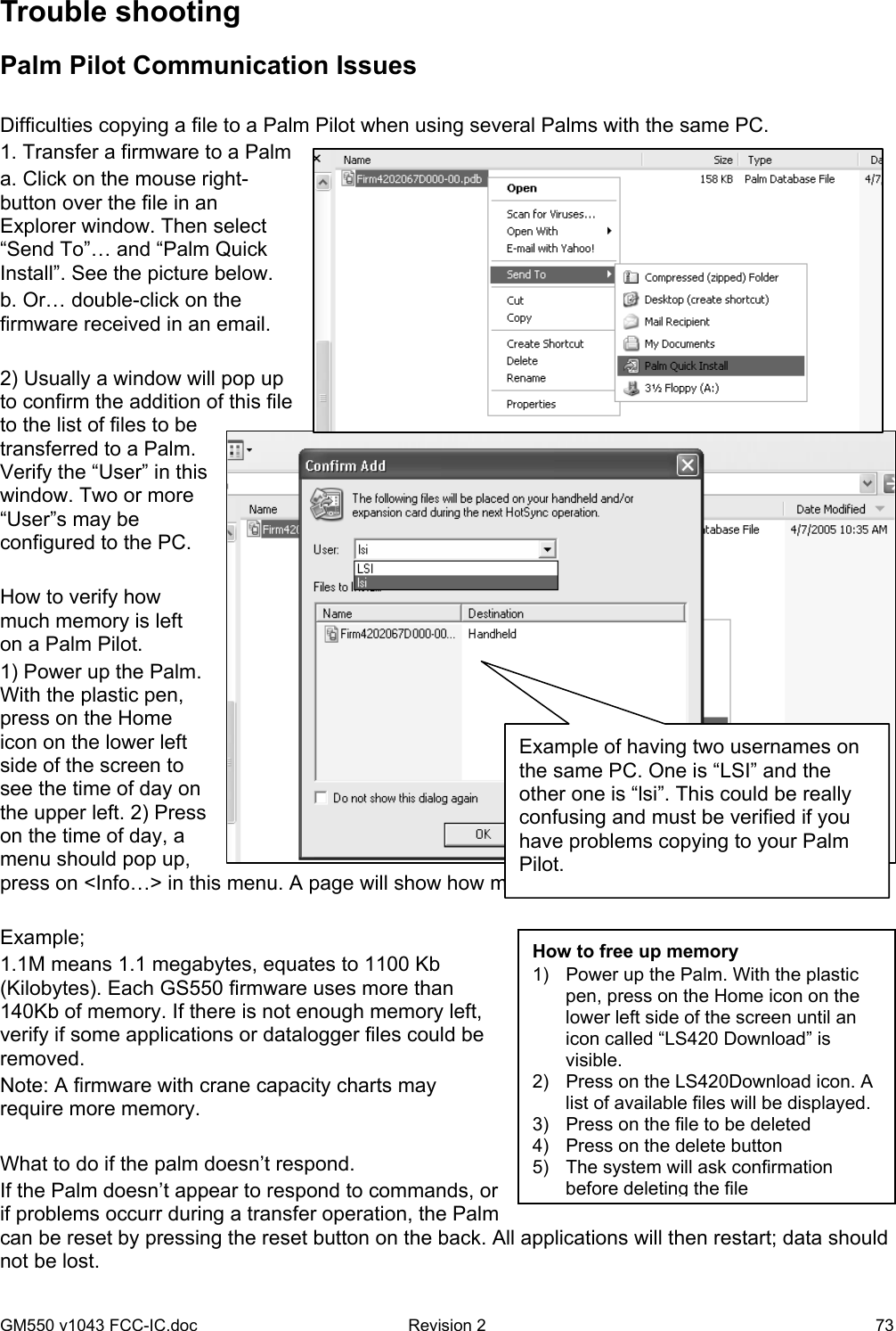 GM550 v1043 FCC-IC.doc  Revision 2   73 Trouble shooting Palm Pilot Communication Issues  Difficulties copying a file to a Palm Pilot when using several Palms with the same PC. 1. Transfer a firmware to a Palm a. Click on the mouse right-button over the file in an Explorer window. Then select “Send To”… and “Palm Quick Install”. See the picture below. b. Or… double-click on the firmware received in an email.  2) Usually a window will pop up to confirm the addition of this file to the list of files to be transferred to a Palm. Verify the “User” in this window. Two or more “User”s may be configured to the PC.   How to verify how much memory is left on a Palm Pilot. 1) Power up the Palm. With the plastic pen, press on the Home icon on the lower left side of the screen to see the time of day on the upper left. 2) Press on the time of day, a menu should pop up, press on &lt;Info…&gt; in this menu. A page will show how much free memory is available on the Palm.  Example; 1.1M means 1.1 megabytes, equates to 1100 Kb (Kilobytes). Each GS550 firmware uses more than 140Kb of memory. If there is not enough memory left, verify if some applications or datalogger files could be removed.  Note: A firmware with crane capacity charts may require more memory.  What to do if the palm doesn’t respond. If the Palm doesn’t appear to respond to commands, or if problems occurr during a transfer operation, the Palm can be reset by pressing the reset button on the back. All applications will then restart; data should not be lost.  Example of having two usernames on the same PC. One is “LSI” and the other one is “lsi”. This could be really confusing and must be verified if you have problems copying to your Palm Pilot. How to free up memory 1)  Power up the Palm. With the plastic pen, press on the Home icon on the lower left side of the screen until an icon called “LS420 Download” is visible.  2)  Press on the LS420Download icon. A list of available files will be displayed.  3)  Press on the file to be deleted 4)  Press on the delete button 5)  The system will ask confirmation before deleting the file 